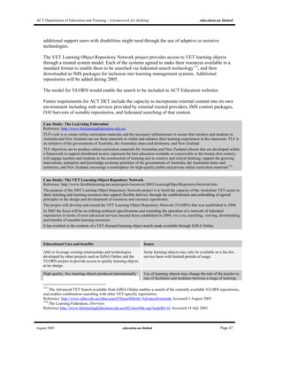 ACT Department of Education and Training - A framework for thinking education.au limited
August 2005 education.au limited Page 47
additional support users with disabilities might need through the use of adaptive or assistive
technologies.
The VET Learning Object Repository Network project provides access to VET learning objects
through a trusted system model. Each of the systems agreed to make their resources available in a
standard format to enable them to be searched via federated search technology113
, and then
downloaded as IMS packages for inclusion into learning management systems. Additional
repositories will be added during 2005.
The model for VLORN would enable the search to be included in ACT Education websites.
Future requirements for ACT DET include the capacity to incorporate external content into its own
environment including web services provided by external trusted providers, IMS content packages,
OAI harvests of suitable repositories, and federated searching of that content.
Case Study: The Le@rning Federation
Reference: http://www.thelearningfederation.edu.au/
TLF's role is to create online curriculum materials and the necessary infrastructure to ensure that teachers and students in
Australia and New Zealand can use these materials to widen and enhance their learning experiences in the classroom. TLF is
an initiative of the governments of Australia, the Australian states and territories, and New Zealand.
TLF objectives are to produce online curriculum materials for Australian and New Zealand schools that are developed within
a framework to support distributed access; represent the best education available or conceivable in the twenty-first century;
will engage teachers and students in the construction of learning and in creative and critical thinking; support the growing
innovations, enterprise and knowledge economy priorities of the governments of Australia, the Australian states and
territories, and New Zealand; encourage a marketplace for high-quality public and private online curriculum materials114
.
Case Study: The VET Learning Object Repository Network
Reference: http://www.flexiblelearning.net.au/projects/resources/2005/LearningObjectRepositoryNetwork.htm
The purpose of the 2005 Learning Object Repository Network project is to build the capacity of the Australian VET sector to
share teaching and learning resources that support flexible delivery through the establishment and embedding of agreed
principles in the design and development of resources and resource repositories.
The project will develop and extend the VET Learning Object Repository Network (VLORN) that was established in 2004.
In 2005 the focus will be on refining technical specifications and extending the operation of a network of federated
repositories in terms of more advanced services beyond those established in 2004, vis a vis, searching, viewing, downloading
and transfer of reusable learning resources.
It has resulted in the creation of a VET-focused learning object search made available through EdNA Online.
Educational Uses and benefits Issues
Able to leverage existing relationships and technologies
developed by other projects such as EdNA Online and the
VLORN project to provide access to quality learning objects
at no charge.
Some learning objects may only be available on a fee-for-
service basis with limited periods of usage.
High quality, free learning objects produced internationally Use of learning objects may change the role of the teacher to
one of facilitator and mediator between a range of learning
113
The Advanced VET Search available from EdNA Online enables a search of the currently available VLORN repositories,
and enables combination searching with other VET-specific repositories.
Reference: http://www.edna.edu.au/edna/search?SearchMode=Advancedvetmode Accessed 3 August 2005
114
The Learning Federation, Overview.
Reference http://www.thelearningfederation.edu.au/tlf2/showMe.asp?nodeID=41 Accessed 14 July 2005
 