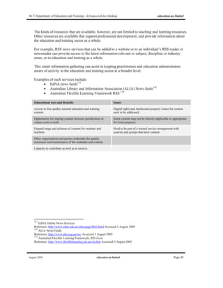 ACT Department of Education and Training - A framework for thinking education.au limited
August 2005 education.au limited Page 49
The kinds of resources that are available, however, are not limited to teaching and learning resources.
Other resources are available that support professional development, and provide information about
the education and training sector as a whole.
For example, RSS news services that can be added to a website or to an individual’s RSS reader or
newsreader can provide access to the latest information relevant to subject, discipline or industry
areas, or to education and training as a whole.
This smart information gathering can assist in keeping practitioners and education administrators
aware of activity in the education and training sector at a broader level.
Examples of such services include:
• EdNA news feeds117
• Australian Library and Information Association (ALIA) News feeds118
• Australian Flexible Learning Framework RSS 119
Educational uses and Benefits Issues
Access to free quality assured education and training
content.
Digital rights and intellectual property issues for content
need to be addressed.
Opportunity for sharing content between jurisdictions to
reduce costs overall.
Some content may not be directly applicable or appropriate
for local purposes.
Expand range and richness of content for students and
teachers.
Need to be part of a trusted service arrangement with
systems and groups that have content.
Other organisations and parties undertake the quality
assurance and maintenance of the metadata and content.
Capacity to contribute as well as to receive.
117
EdNA Online News Services.
Reference: http://www.edna.edu.au/edna/page3041.html Accessed 3 August 2005
118
ALIA News Feeds
Reference: http://www.alia.org.au/rss/ Accessed 3 August 2005
119
Australian Flexible Learning Framework, RSS Feed.
Reference: http://www.flexiblelearning.net.au/rss.htm Accessed 3 August 2005
 