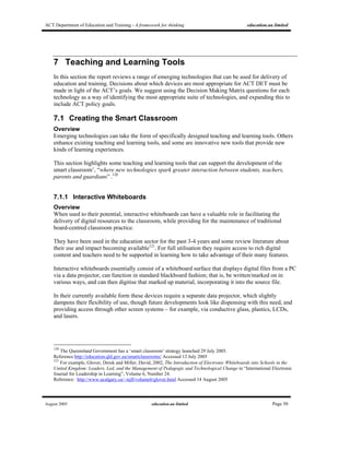 ACT Department of Education and Training - A framework for thinking education.au limited
August 2005 education.au limited Page 50
7 Teaching and Learning Tools
In this section the report reviews a range of emerging technologies that can be used for delivery of
education and training. Decisions about which devices are most appropriate for ACT DET must be
made in light of the ACT’s goals. We suggest using the Decision Making Matrix questions for each
technology as a way of identifying the most appropriate suite of technologies, and expanding this to
include ACT policy goals.
7.1 Creating the Smart Classroom
Overview
Emerging technologies can take the form of specifically designed teaching and learning tools. Others
enhance existing teaching and learning tools, and some are innovative new tools that provide new
kinds of learning experiences.
This section highlights some teaching and learning tools that can support the development of the
smart classroom’, “where new technologies spark greater interaction between students, teachers,
parents and guardians” .120
7.1.1 Interactive Whiteboards
Overview
When used to their potential, interactive whiteboards can have a valuable role in facilitating the
delivery of digital resources to the classroom, while providing for the maintenance of traditional
board-centred classroom practice.
They have been used in the education sector for the past 3-4 years and some review literature about
their use and impact becoming available121
. For full utilisation they require access to rich digital
content and teachers need to be supported in learning how to take advantage of their many features.
Interactive whiteboards essentially consist of a whiteboard surface that displays digital files from a PC
via a data projector, can function in standard blackboard fashion; that is, be written/marked on in
various ways, and can then digitise that marked up material, incorporating it into the source file.
In their currently available form these devices require a separate data projector, which slightly
dampens their flexibility of use, though future developments look like dispensing with this need, and
providing access through other screen systems – for example, via conductive glass, plastics, LCDs,
and lasers.
120
The Queensland Government has a ‘smart classroom’ strategy launched 29 July 2005.
Reference http://education.qld.gov.au/smartclassrooms/ Accessed 12 July 2005
121
For example, Glover, Derek and Miller, David, 2002, The Introduction of Electronic Whiteboards into Schools in the
United Kingdom: Leaders, Led, and the Management of Pedagogic and Technological Change in “International Electronic
Journal for Leadership in Learning”, Volume 6, Number 24.
Reference: http://www.ucalgary.ca/~iejll/volume6/glover.html Accessed 14 August 2005
 