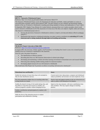 ACT Department of Education and Training - A framework for thinking education.au limited
August 2005 education.au limited Page 51
Case Study
BECTA – Interactive Whiteboards Project
Reference: http://www.becta.org.uk/leaders/leaders.cfm?section=5&id-3155
The Interactive Whiteboards Project, run by the Department for Education and Skills, widens and builds on a series of
successful pilots in primary schools which started in 2002. The pilot schemes set out to identify and disseminate leading
practice in the use of interactive whiteboards in teaching and raising standards in literacy and mathematics in Years 5 and 6.
In September 2003, Stephen Twig, Minister for London Schools, announced that every London secondary school would
receive interactive whiteboards in all of the classrooms of at least one of the three core subjects: English, maths and science.
The interactive whiteboards project aims to:
Increase the provision of interactive whiteboards in schools, to improve, develop and enhance effective pedagogy
using ICT,
Demonstrate that interactive whiteboard technology can make a positive contribution to embedding ICT in the
classroom and to raising standards through improved teaching and learning.
Case Study
The Review Project: University of Hull, 2004
Reference: http://www.thereviewproject.org/case_studies.htm
In August 2002, the University of Hull, together with Promethean, won funding from 'nesta' to carry out a research project,
looking at the use of interactive whiteboards in the classroom.
Over two years, the project focused on:
The identification of effective practice
Recording data from over 200 classroom observations in schools and colleges
Developing and maintaining a website and online learning environment to disseminate news and research findings
Delivering and evaluating suitable training models for classroom teachers
Developing digital resources for use with interactive whiteboards
The overall aim of the Project was “to promote excellence in teaching with interactive whiteboards”.
Educational uses and Benefits Issues
Enable the inclusion of notes from class to be included in
files for later distribution and use.
Current need to have data project, computer and whiteboard
reduces portability and increases cost and complexity of use.
Pre-class preparation enables focus on teaching rather than
writing lessons on a board.
Need to train and support teachers in the use of the device in
order to achieve full utilisation of its features.
Enables the shared viewing of rich media during class, and
the ability to swap from one resource to another, one
software program to another without changing devices.
Improves the class dynamic, with more contributions from
class members. This may require changes in teaching
practice.
Enables contributions and participation by students with
disabilities.
Shifts the focus of the education process to student
participation and collaborative learning.
 