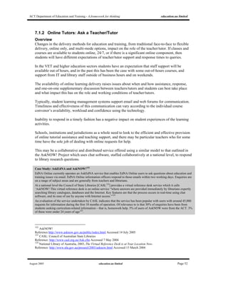 ACT Department of Education and Training - A framework for thinking education.au limited
August 2005 education.au limited Page 52
7.1.2 Online Tutors: Ask a Teacher/Tutor
Overview
Changes in the delivery methods for education and training, from traditional face-to-face to flexible
delivery, online only, and multi-mode options, impact on the role of the teacher/tutor. If classes and
courses are available to students online, 24/7, or if there is a significant online component, then
students will have different expectations of teacher/tutor support and response times to queries.
In the VET and higher education sectors students have an expectation that staff support will be
available out of hours, and in the past this has been the case with some out-of-hours courses, and
support from IT and library staff outside of business hours and on weekends.
The availability of online learning delivery raises issues about when and how assistance, response,
and one-on-one supplementary discussion between teachers/tutors and students can best take place
and what impact this has on the role and working conditions of teacher/tutors.
Typically, student learning management systems support email and web forums for communication.
Timeliness and effectiveness of this communication can vary according to the individual course
convenor’s availability, workload and confidence using the technology.
Inability to respond in a timely fashion has a negative impact on student experiences of the learning
activities.
Schools, institutions and jurisdictions as a whole need to look to the efficient and effective provision
of online tutorial assistance and teaching support, and there may be particular teachers who for some
time have the sole job of dealing with online requests for help.
This may be a collaborative and distributed service offered using a similar model to that outlined in
the AskNOW! Project which uses chat software, staffed collaboratively at a national level, to respond
to library research questions.
Case Study: AskEdNA and AskNOW!122
EdNA Online currently operates an AskEdNA service that enables EdNA Online users to ask questions about education and
training issues via email. EdNA Online information officers respond to those emails within two working days. Enquiries are
on a range of subject areas and are generally from teachers and librarians.
At a national level the Council of State Libraries [CASL123
] provides a virtual reference desk service which it calls
‘AskNOW! This virtual reference desk is an online service “where answers are provided immediately by librarians expertly
searching library catalogues, databases and the Internet. Key features are that the process occurs in real-time using chat
software, and its ease of use by anyone with Internet access.”124
An evaluation of the service undertaken by CASL indicates that the service has been popular with users with around 45,000
requests for information during the first 18 months of operation. Of relevance to is that 30% of enquiries have been from
students seeking curriculum-related information – that is, homework help. 5% of users of AskNOW were from the ACT. 3%
of these were under 24 years of age125
.
122
AskNOW!
Reference http://www.asknow.gov.au/public/index.html Accessed 14 July 2005
123
CASL: Council of Australian State Libraries
Reference: http://www.casl.org.au/Ask.cfm Accessed 7 May 2004
124
National Library of Australia, 2003, The Virtual Reference Desk is at Your Location Now.
Reference: http://www.nla.gov.au/pressrel/2003/asknow.html Accessed 15 March 2004
 