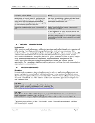 ACT Department of Education and Training - A framework for thinking education.au limited
August 2005 education.au limited Page 53
Educational uses and Benefits Issues
Online tutorial and teaching support for students can help
reduce isolation experienced by some undertaking online
sources. It can impact on completion rates and student
satisfaction levels if online queries are responded to quickly
and contributions to forums are acknowledge.
Can impact on the workload of teachers/tutors who have to
respond to online requests for help, clarification, or
participate in online forums or chats.
Students can post questions and queries at times suitable for
them.
Lack of timely feedback and response to queries can be
demotivating for students.
Is likely to impact on the role of the teacher/tutor and may
change staffing arrangements.
Providing additional support can be a costly option as it may
require additional staffing. Student expectations may need to
be managed.
7.1.3 Personal Communications
Introduction
Shifts in delivery models for courses and learning activities - such as flexible delivery, e-learning and
online learning - have the potential to change the interaction mode between students and their
teacher/tutor. New and emerging technologies are being developed and utilised to create more flexible
communication environments for students, teachers/tutors and education professionals. This can
enrich the student experience through the provision of ‘guest’ teachers or lecturers in specific subject
areas, enhance and support students’ engagement and communication with their class and
teacher/tutor, and provide education professionals with peer support, and informal learning
opportunities. The examples provided here enable synchronous (real-time) electronic communications
or asynchronous communications.
7.1.3.1 Personal Conferencing
Overview
Personal conferencing uses a desktop-based conferencing software application and a computer-top
camera (web-cam) to connect students and teachers/tutors at various locations (see the information
about Centra above). In an educational context it enables distributed classes to be established, isolated
students to connect with each other and their teacher/tutor, and enables application sharing and real-
time communication.
Case Study
Becker, Louise, Overcoming Remoteness Through Video Conferencing
Northern Territory Secondary Correspondence School, Rapid Creek, NT
Reference http://production.edna.edu.au/sibling/learnit/casestudy_30.html
Case Study
Thorpe, Richard, The Use of Personal Video Conferencing for Special Needs Students in three schools in rural areas.
Journal of Information Technology, Vol. 7, No. 3, 1998
Reference: http://www.triangle.co.uk/pdf/viewpdf.asp?j=jit&vol=7&issue=3&year=1998&article=rt&id=203.9.156.1
125
Council of State Libraries, AskNOW! Live Reference Service, Evaluation of the Pilot Phase, September
2002-November 2003, pp24-25.
 