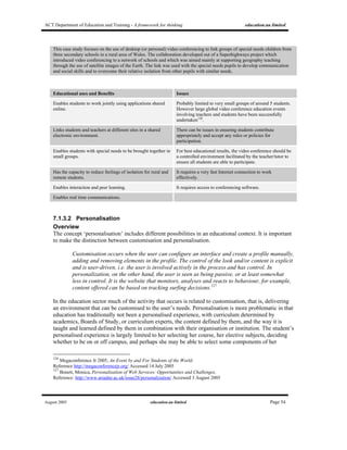 ACT Department of Education and Training - A framework for thinking education.au limited
August 2005 education.au limited Page 54
This case study focuses on the use of desktop (or personal) video conferencing to link groups of special needs children from
three secondary schools in a rural area of Wales. The collaboration developed out of a Superhighways project which
introduced video conferencing to a network of schools and which was aimed mainly at supporting geography teaching
through the use of satellite images of the Earth. The link was used with the special needs pupils to develop communication
and social skills and to overcome their relative isolation from other pupils with similar needs.
Educational uses and Benefits Issues
Enables students to work jointly using applications shared
online.
Probably limited to very small groups of around 5 students.
However large global video conference education events
involving teachers and students have been successfully
undertaken126
.
Links students and teachers at different sites in a shared
electronic environment.
There can be issues in ensuring students contribute
appropriately and accept any rules or policies for
participation.
Enables students with special needs to be brought together in
small groups.
For best educational results, the video conference should be
a controlled environment facilitated by the teacher/tutor to
ensure all students are able to participate.
Has the capacity to reduce feelings of isolation for rural and
remote students.
It requires a very fast Internet connection to work
effectively.
Enables interaction and peer learning. It requires access to conferencing software.
Enables real time communications.
7.1.3.2 Personalisation
Overview
The concept ‘personalisation’ includes different possibilities in an educational context. It is important
to make the distinction between customisation and personalisation.
Customisation occurs when the user can configure an interface and create a profile manually,
adding and removing elements in the profile. The control of the look and/or content is explicit
and is user-driven, i.e. the user is involved actively in the process and has control. In
personalization, on the other hand, the user is seen as being passive, or at least somewhat
less in control. It is the website that monitors, analyses and reacts to behaviour, for example,
content offered can be based on tracking surfing decisions.127
In the education sector much of the activity that occurs is related to customisation, that is, delivering
an environment that can be customised to the user’s needs. Personalisation is more problematic in that
education has traditionally not been a personalised experience, with curriculum determined by
academics, Boards of Study, or curriculum experts, the content defined by them, and the way it is
taught and learned defined by them in combination with their organisation or institution. The student’s
personalised experience is largely limited to her selecting her course, her elective subjects, deciding
whether to be on or off campus, and perhaps she may be able to select some components of her
126
Megaconference Jr 2005, An Event by and For Students of the World.
Reference http://megaconferencejr.org/ Accessed 14 July 2005
127
Bonett, Monica, Personalisation of Web Services: Opportunities and Challenges.
Reference: http://www.ariadne.ac.uk/issue28/personalization/ Accessed 3 August 2005
 
