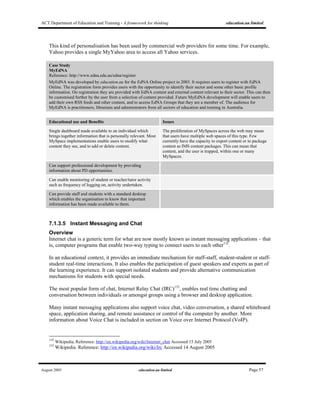 ACT Department of Education and Training - A framework for thinking education.au limited
August 2005 education.au limited Page 57
This kind of personalisation has been used by commercial web providers for some time. For example,
Yahoo provides a single MyYahoo area to access all Yahoo services.
Case Study
MyEdNA
Reference: http://www.edna.edu.au/edna/register
MyEdNA was developed by education.au for the EdNA Online project in 2003. It requires users to register with EdNA
Online. The registration form provides users with the opportunity to identify their sector and some other basic profile
information. On registration they are provided with EdNA content and external content relevant to their sector. This can then
be customised further by the user from a selection of content provided. Future MyEdNA development will enable users to
add their own RSS feeds and other content, and to access EdNA Groups that they are a member of. The audience for
MyEdNA is practitioners, librarians and administrators from all sectors of education and training in Australia.
Educational use and Benefits Issues
Single dashboard made available to an individual which
brings together information that is personally relevant. Most
MySpace implementations enable users to modify what
content they see, and to add or delete content.
The proliferation of MySpaces across the web may mean
that users have multiple web spaces of this type. Few
currently have the capacity to export content or to package
content as IMS content packages. This can mean that
content, and the user is trapped, within one or many
MySpaces.
Can support professional development by providing
information about PD opportunities.
Can enable monitoring of student or teacher/tutor activity
such as frequency of logging on, activity undertaken.
Can provide staff and students with a standard desktop
which enables the organisation to know that important
information has been made available to them.
7.1.3.5 Instant Messaging and Chat
Overview
Internet chat is a generic term for what are now mostly known as instant messaging applications – that
is, computer programs that enable two-way typing to connect users to each other132
.
In an educational context, it provides an immediate mechanism for staff-staff, student-student or staff-
student real-time interactions. It also enables the participation of guest speakers and experts as part of
the learning experience. It can support isolated students and provide alternative communication
mechanisms for students with special needs.
The most popular form of chat, Internet Relay Chat (IRC)133
, enables real time chatting and
conversation between individuals or amongst groups using a browser and desktop application.
Many instant messaging applications also support voice chat, video conversation, a shared whiteboard
space, application sharing, and remote assistance or control of the computer by another. More
information about Voice Chat is included in section on Voice over Internet Protocol (VoIP).
132
Wikipedia, Reference: http://en.wikipedia.org/wiki/Internet_chat Accessed 15 July 2005
133
Wikipedia. Reference: http://en.wikipedia.org/wiki/Irc Accessed 14 August 2005
 
