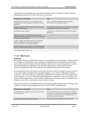 ACT Department of Education and Training - A framework for thinking education.au limited
August 2005 education.au limited Page 58
Chat functions are frequently part of the toolset available in Online Collaborative Spaces, Learning
Management Systems, and Virtual Classroom Environments.
Educational uses and Benefits Issues
Enables real-time discussion as an online tutorial. Can
include guests at remote locations to enhance the learning
experience.
Safety – chat sessions should be held in controlled
environments, not on the general Internet.
Enables one-to-one social interaction to develop between
students and staff/students.
Turn taking and making sure a whole group is involved and
all participants get a say can be challenging.
Enables peer-to-peer learning. Unmoderated or unled discussions can be unfocussed and
purposeless.
Supports the delivery of online learning modules and
enables collaborative development of ideas and concepts and
collaborative problem solving.
Evidence suggests that students already feel comfortable
with the technology with one study suggesting 1 in 5
students use chat and 1 in 8 instant messaging.
Some chat software comes bundled in learning management
systems so additional infrastructure or cost is not required.
It is relatively simple to learn to use.
7.1.3.6 Web Forums
Overview
Web forums, sometimes called Internet forums, message boards, discussion boards, or bulletin boards,
are available on the web and provide a mechanism for asynchronous communications. Web forums
can be public or private. Some web forum software enables users to receive and contribute via email
and the contributions are published in the web forum automatically. Forums enable threaded
discussion on particular topics. Some software also enables the web forum to be archived.
In an educational context web forums can be used to provide a means for students to discuss issues in
a way which enables considered and researched responses, or as a means of reflecting on learning
experiences. This can be effective in supporting contributions from students who do not respond well
to time pressure, or who have difficulties expressing themselves publicly in a face-to-face class. Web
forums enable teachers/tutors to assess student contributions to class discussions in a considered way.
Students are also able to contribute at a time convenient to them.
The use of web forums is reasonably extensive in the higher education sector as the technology comes
bundled with many learning management systems such as WebCT and Blackboard.
Educational uses and Benefits Issues
Enables students to contribute to class discussions at times
convenient to them.
Web forums tend to be more successful when a moderator
seeds discussion, identifies topics and supports and validates
contributors. Teachers/tutors need to be trained in how to
most effectively run web forums.
Enables considered and researched responses. Web forums that have student participation are best
 