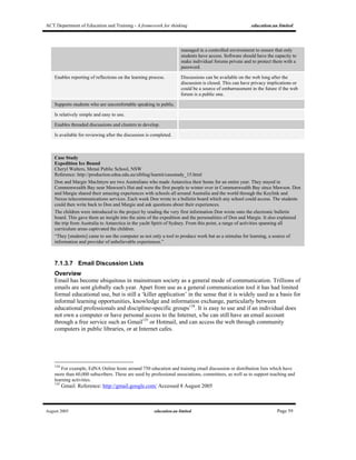 ACT Department of Education and Training - A framework for thinking education.au limited
August 2005 education.au limited Page 59
managed in a controlled environment to ensure that only
students have access. Software should have the capacity to
make individual forums private and to protect them with a
password.
Enables reporting of reflections on the learning process. Discussions can be available on the web long after the
discussion is closed. This can have privacy implications or
could be a source of embarrassment in the future if the web
forum is a public one.
Supports students who are uncomfortable speaking in public.
Is relatively simple and easy to use.
Enables threaded discussions and clusters to develop.
Is available for reviewing after the discussion is completed.
Case Study
Expedition Ice Bound
Cheryl Walters, Menai Public School, NSW
Reference: http://production.edna.edu.au/sibling/learnit/casestudy_15.html
Don and Margie MacIntyre are two Australians who made Antarctica their home for an entire year. They stayed in
Commonwealth Bay near Mawson's Hut and were the first people to winter over in Commonwealth Bay since Mawson. Don
and Margie shared their amazing experiences with schools all around Australia and the world through the Keylink and
Nexus telecommunications services. Each week Don wrote to a bulletin board which any school could access. The students
could then write back to Don and Margie and ask questions about their experiences.
The children were introduced to the project by reading the very first information Don wrote onto the electronic bulletin
board. This gave them an insight into the aims of the expedition and the personalities of Don and Margie. It also explained
the trip from Australia to Antarctica in the yacht Spirit of Sydney. From this point, a range of activities spanning all
curriculum areas captivated the children.
“They [students] came to see the computer as not only a tool to produce work but as a stimulus for learning, a source of
information and provider of unbelievable experiences.”
7.1.3.7 Email Discussion Lists
Overview
Email has become ubiquitous in mainstream society as a general mode of communication. Trillions of
emails are sent globally each year. Apart from use as a general communication tool it has had limited
formal educational use, but is still a ‘killer application’ in the sense that it is widely used as a basis for
informal learning opportunities, knowledge and information exchange, particularly between
educational professionals and discipline-specific groups134
. It is easy to use and if an individual does
not own a computer or have personal access to the Internet, s/he can still have an email account
through a free service such as Gmail135
or Hotmail, and can access the web through community
computers in public libraries, or at Internet cafes.
134
For example, EdNA Online hosts around 750 education and training email discussion or distribution lists which have
more than 60,000 subscribers. These are used by professional associations, committees, as well as to support teaching and
learning activities.
135
Gmail. Reference: http://gmail.google.com/ Accessed 8 August 2005
 