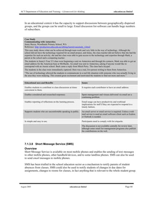 ACT Department of Education and Training - A framework for thinking education.au limited
August 2005 education.au limited Page 60
In an educational context it has the capacity to support discussions between geographically dispersed
groups, and the groups can be small to large. Email discussion list software can handle huge numbers
of subscribers.
Case Study
Communicating with Antarctica
Jenny Buzza, Woodlands Primary School, WA
Reference: http://production.edna.edu.au/sibling/learnit/casestudy_4.html
This case study shows what can be achieved through team work and very little in the way of technology. Although the
school did not have the technology required for an email project, and Jenny, the class teacher did not believe that she had the
expertise for such an activity, she and her class were able to gain access to the technology and expertise through Mark, a
parent at the school and a computing teacher.
The students in Jenny's Year 2/3 class were beginning a unit on Antarctica and through his contacts, Mark was able to get an
email address for the American base at McMurdo. An email was sent to Antarctica, asking if anyone would like to
correspond with an Aussie school. Back came a reply from Mitch Perry. The class had a keypal.
The students in the class were immediately captured. Here was a real, live person writing to them from Antarctica.
“The use of technology allowed the students to communicate in a real life situation with someone who was actually living in
the area they were studying. This created great excitement and motivated the students to find out more and more.”
Educational uses and Benefits Issues
Enables students to contribute to class discussions at times
convenient to them.
It requires each contributor to have an email address.
Enables considered and researched responses. Spam management and viruses delivered via email are a
continuing problem.
Enables reporting of reflections on the learning process. Email usage can have productivity and workload
implications for staff if they are expected to respond in a
timely fashion.
Supports students who are uncomfortable speaking in public. An email server or email service is required. Unless a web
mail service is used an email software client such as Eudora
or Outlook is needed.
Is simple and easy to use. Participants need to comply with list etiquette.
The discussion is not available centrally for review later,
although some email list management programs also publish
the contributions on the web.
7.1.3.8 Short Message Service (SMS)
Overview
Short Message Service is available on most mobile phones and enables the sending of text messages
to other mobile phones, other handheld devices, and to some landline phones. SMS can also be used
to send email messages to mobile phones.
SMS has been trialled in the school education sector as a mechanism to notify parents of student
absences from classes. SMS could also be used to notify students of changes in due dates for
assignments, changes to rooms for classes, in fact anything that is relevant to the whole student group.
 