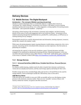 ACT Department of Education and Training - A framework for thinking education.au limited
August 2005 education.au limited Page 63
Delivery Devices
7.2 Mobile Devices: The Digital Backpack
Introduction – The concept of Mobile Learning (mLearning)
Already in current technologies there is considerable capacity to support what is known as
‘mLearning’ (for ‘mobile learning’). mLearning, at its extreme, is the ability to receive learning
anywhere, anytime and on any device; it in a sense represents a coming together of eLearning systems
with mobile – and in particular handheld – computing140
.
mLearning is about learning in the environment, community and workplace, and about learning
directly in the course of real world engagement and in real world time frames. mLearning involves
students interacting through their hand-held devices, portable PCs, mobile phones, or GPS devices as
roaming learning activity managers.
Downloaded to the devices could be educational tasks and information, learning sequences, resources,
and the like, related to the students’ needs.
While many mLearning programs require on-going Internet or mobile phone connectivity, this is not a
necessity. mLearning can be a download-while-connected, use-later experience. (See the section on
podcasting for examples).
mLearning has the capacity to also provide simulations, games, fictional adventures and other
escapades to be constructed as educational mLearning activities. Educational programs, in this way,
can follow the lead of initiatives such as Blast Theory’s ‘I like Frank’ mobile phone game, conducted
on the streets of Adelaide in March 2004 (http://www.blasttheory.co.uk/bt/work_ilikefrank.html).
7.2.1 Storage Devices
7.2.1.1 Universal Serial Bus (USB) Drives, Portable Hard Drives, Personal Servers
Overview
For effective mobile learning, students need to be able to transfer their electronic work between
various devices and physical locations, and they need storage capacity and backup for their work.
Portable storage devices have included floppy disks and zip drives. CD and DVD are also used for
storage purposes. Newer technologies include the USB memory stick or micro-drive.
USB Memory Sticks
USB micro-drives are available in sizes up to 4GB, are portable and are now developing a strong
presence in the electronic consumer market. There are even ‘wearable’ versions of these, with
memory slotted into watches, sun glasses and other accessories.
140
Geddes, Simon, 2004, M-learning in the C21st: benefits for learners, The Knowledge Tree, Edition 6.
Reference: http://www.flexiblelearning.net.au/knowledgetree/edition06/html/pra_simon_geddes.html
 