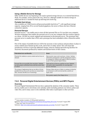 ACT Department of Education and Training - A framework for thinking education.au limited
August 2005 education.au limited Page 64
Using a Mobile Device for Storage
Other mobile devices are beginning to be used as general storage devices or as external hard drives.
iPods, for example, can be used in this way. However, although suitable for interim storage an
additional device is needed for back up and long term archiving.
Portable Hard drives
Also available are USB/Firewire self-powered portable hard drives141
, with significant storage
capacity, ranging from 20 to several hundred gigabytes; the newer of these also have Ethernet
connection capacity.
Personal Servers
Personal servers142
can enable users to store all their personal files as if it was their own computer.
Wireless technology then enables the personal server to use any computer that has wireless capacity
as a drone. All files are stored, updated and maintained on the personal server. The prototype Intel
personal server is smaller than a PDA and a prototype has been embedded within a Motorola mobile
phone.
Part of the impact of portable devices will be the necessity to have policies and procedures in place to
ensure students have backed up their work, and to have it safely stored. This will mean that
jurisdictions will have to provide additional storage, retrieval, backup and archiving facilities for
electronic documents produced by students and teachers/tutors in their classes.
Educational uses and Benefits Issues
Potential for students to access content and services on
demand.
Data security issues such as privacy, viruses, backup,
information management, and file management need to
be managed by students and taught to them by teachers
as part of their general digital literacy.
Personal files are accessible from anywhere. Students
can take projects unfinished home and then return them
to school.
Theft and loss of devices could be an issue. Students
will need to take responsibility for carrying these
devices with them.
The storage of applications that are not able to fit into
portable devices, but can be run from an external hard
disk, increases flexible use of technology.
Pricing of these devices is likely to continue to drop but
an investment is still involved and this could be an
equity issue.
Have greater capacity than floppy drives.
7.2.2 Personal Digital Entertainment Devices (PDEs) and MP3 Players
Overview
Personal Digital Entertainment Devices have captured the attention of the consumer market. These
devices enable users to download, store and play audio (including podcasts (see below), photo and
video files, and in many cases to also undertake other tasks or participate in other activities.
141
Some product examples of USB portable hard-drives.
Reference: http://www.everythingusb.com/hardware/Storage/Hard_Drives.htm Accessed 3 August 2005
142
Want, Roy, Intel, Personal Server.
Reference: http://www.intel.com/research/exploratory/personal_server.htm Accessed 3 August 2005
 