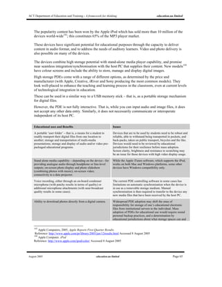 ACT Department of Education and Training - A framework for thinking education.au limited
August 2005 education.au limited Page 65
The popularity contest has been won by the Apple iPod which has sold more than 10 million of the
devices world-wide143
; this constitutes 65% of the MP3 player market.
These devices have significant potential for educational purposes through the capacity to deliver
content in audio format, and to address the needs of auditory learners. Video and photo delivery is
also possible on many of the devices.
The devices combine high storage potential with stand-alone media player capability, and promise
near seamless integration/synchronisation with the host PC that supplies their content. New models144
have colour screens and include the ability to store, manage and display digital images.
High storage PDEs come with a range of different options, as determined by the price and
manufacturer (with Apple, Creative, iRiver and Sony producing the most common models). They
look well-placed to enhance the teaching and learning process in the classroom, even at current levels
of technological integration in education.
These can be used in a similar way to a USB memory stick – that is, as a portable storage mechanism
for digital files.
However, the PDE is not fully interactive. That is, while you can input audio and image files, it does
not accept any other data entry. Similarly, it does not necessarily communicate or interoperate
independent of its host PC.
Educational uses and Benefits Issues
A portable ‘user folder’ – that is, a means for a student to
readily transport their digital files from one location to
another; storage and transportation of multi-media
presentations; storage and display of audio and/or video pre-
packaged educational programs.
Devices that are to be used by students need to be robust and
reliable, able to withstand being transported in pockets, and
back-packs, taken on public transport, bicycles and the like.
Devices would need to be reviewed by educational
jurisdictions for their resilience before mass adoption.
Screen clarity, brightness and resistance to scratching may
be an issue for those devices with high video display usage.
Stand alone media capability – depending on the device - for
providing analogue audio through headphone or line-level
outputs; on-screen photo display and photo slideshow
(combining photos with music); on-screen video;
connectivity to a data projector.
While the Apple iTunes software, which supports the iPod,
works on both Mac and Windows platforms, some other
devices have Windows compatibility only.
Voice recording, either through an on-board condenser
microphone (with patchy results in terms of quality) or
additional microphone attachments (with near-broadcast
quality results in some cases).
The current PDE controlling software in some cases has
limitations on automatic synchronisation when the device is
in use as a removable storage medium. Manual
synchronisation is then required to transfer to the device any
new media files that have been received by the host PC.
Ability to download photos directly from a digital camera. Widespread PDE adoption may shift the onus of
responsibility for storage of one’s educational electronic
files from institutional servers to the individual. Mass
adoption of PDEs for educational use would require sound
personal backup practices, and a determination by
educational jurisdictions about what storage spaces can and
143
Apple Computers, 2005, Apple Reports First Quarter Results.
Reference: http://www.apple.com/pr/library/2005/jan/12results.html Accessed 8 August 2005
144
Apple Computer. iPod
Reference: http://www.apple.com/ipod/color/ Accessed 8 August 2005
 