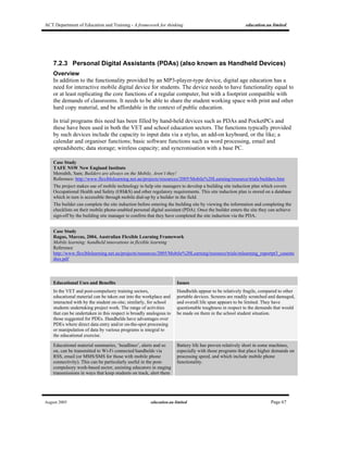 ACT Department of Education and Training - A framework for thinking education.au limited
August 2005 education.au limited Page 67
7.2.3 Personal Digital Assistants (PDAs) (also known as Handheld Devices)
Overview
In addition to the functionality provided by an MP3-player-type device, digital age education has a
need for interactive mobile digital device for students. The device needs to have functionality equal to
or at least replicating the core functions of a regular computer, but with a footprint compatible with
the demands of classrooms. It needs to be able to share the student working space with print and other
hard copy material, and be affordable in the context of public education.
In trial programs this need has been filled by hand-held devices such as PDAs and PocketPCs and
these have been used in both the VET and school education sectors. The functions typically provided
by such devices include the capacity to input data via a stylus, an add-on keyboard, or the like; a
calendar and organiser functions; basic software functions such as word processing, email and
spreadsheets; data storage; wireless capacity; and syncronisation with a base PC.
Case Study
TAFE NSW New England Institute
Meredith, Sam; Builders are always on the Mobile, Aren’t they!
Reference: http://www.flexiblelearning.net.au/projects/resources/2005/Mobile%20Learning/resource/trials/builders.htm
The project makes use of mobile technology to help site managers to develop a building site induction plan which covers
Occupational Health and Safety (OH&S) and other regulatory requirements. This site induction plan is stored on a database
which in turn is accessible through mobile dial-up by a builder in the field.
The builder can complete the site induction before entering the building site by viewing the information and completing the
checklists on their mobile phone-enabled personal digital assistant (PDA). Once the builder enters the site they can achieve
sign-off by the building site manager to confirm that they have completed the site induction via the PDA.
Case Study
Ragus, Marcus, 2004, Australian Flexible Learning Framework
Mobile learning: handheld innovations in flexible learning
Reference
http://www.flexiblelearning.net.au/projects/resources/2005/Mobile%20Learning/resource/trials/mlearning_reportpt3_casestu
dies.pdf
Educational Uses and Benefits Issues
In the VET and post-compulsory training sectors,
educational material can be taken out into the workplace and
interacted with by the student on-site; similarly, for school
students undertaking project work. The range of activities
that can be undertaken in this respect is broadly analogous to
those suggested for PDEs. Handhelds have advantages over
PDEs where direct data entry and/or on-the-spot processing
or manipulation of data by various programs is integral to
the educational exercise.
Handhelds appear to be relatively fragile, compared to other
portable devices. Screens are readily scratched and damaged,
and overall life span appears to be limited. They have
questionable toughness in respect to the demands that would
be made on them in the school student situation.
Educational material summaries, ‘headlines’, alerts and so
on, can be transmitted to Wi-Fi connected handhelds via
RSS, email (or MMS/SMS for those with mobile phone
connectivity). This can be particularly useful in the post-
compulsory work-based sector, assisting educators in staging
transmissions in ways that keep students on track, alert them
Battery life has proven relatively short in some machines,
especially with those programs that place higher demands on
processing speed, and which include mobile phone
functionality.
 