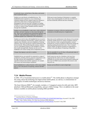 ACT Department of Education and Training - A framework for thinking education.au limited
August 2005 education.au limited Page 68
to particular issues, remind them of due dates, and remind
them of particular topics.
Students can read ebooks on handheld devices. The
handheld has been reported as a way of attracting to
sustained reading activities students otherwise reluctant to
settle down with a book or feeling stigmatised and
disengaged by their previous lack of progress in reading.
Students can also access English and bilingual dictionaries,
as well as a variety of other standard reference material,
through their handhelds.
While peer-to-peer beaming of information is a popular
feature, mass synchronisation of a full class set of devices
has been technically difficult and time consuming.
Students can use handhelds to make notes, collect references
and links, and enter responses to class issues through the
day. These can be organised and synchronised regularly with
a base PC. Individual student contributions can then be
combined together into collaborative files and projects.
Limitations on memory of the low end devices place
constraints on breadth and power of applications.
Students can work in class with handheld devices to receive
and submit assignments electronically, compare study notes,
organise class schedules, and access databases of learning
materials. Some tests and quizzes could be performed on the
devices directly. When performing lab exercises, students
can use a spreadsheet program on the handheld to examine
their results and graph data. Students can also use the
handhelds to do science testing such as temperature probes.
Data entry can be cumbersome in the absence of an external
keyboard, whether this be by writing recognition software,
stylus selection or letter recognition programs; external
keyboards are viewed as essential in educational settings for
inputting anything beyond short notes. Also, it remains
unclear whether recognition programs are appropriate to
children in the early phases of acquiring writing skills.
Cheaper than laptops to provide to students. May be unsuitable for use for those with particular kinds of
physical disabilities or illness
Handheld devices can typically be connected to a range of
peripherals, including cameras, projectors and printers (with
the right software and compatibilities), in addition to
specialist technical and scientific equipment, for example,
soil sensors and meteorological equipment.
Small screen size may be a limitation; trial users have
suggested that the small screen size makes handhelds
unsuitable for activities based around sustained reading and
there may be OH&S issues associated with extensive and
long term use.
Some handhelds have a phone function, while many of them
have, or are in the process of acquiring, cameras and MP3
players.
Screens can be difficult to read in bright light
7.2.4 Mobile Phones
In 2002, 72% of Australians had access to a mobile phone145
. The mobile phone is ubiquitous amongst
the young, and as the technology has improved the mobile phone, as a device, is a demonstrator of
convergence of mobile technologies and device functions.
The Sony Eriksoon Z800i146
, for example, includes a 1.3 megapixel camera for stills and video, MP3
playback, USB and Bluetooth compatibility, and up to 1GB of storage. This is in addition to the usual
features available on mobile phones including SMS and MMS.
145
Australian Bureau of Statistics, Reference
http://www.abs.gov.au/Ausstats/abs@.nsf/0/85635921978DF152CA256D97002C8660?Open Accessed 13 July 2005
146
2005, 7 June, Roche, Jeremy, First Take Sony Erickson Z800i, Reference
http://zdnet.com.au/reviews/coolgear/mobiles/0,39023387,39195592,00.htm Accessed 13 July 2005
 