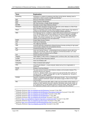 ACT Department of Education and Training - A framework for thinking education.au limited
August 2005 education.au limited Page vii
Term Explanation
Podcasting Podcasting is a method of publishing audio files via the Internet, allowing users to
subscribe to a feed to receive new files automatically.
10
RDF Resource Description Framework
11
RFID Radio Frequency Identification
RSS RDF Site Summary or Really Simple Syndication
SCORM Shareable Content Object Reference Model.
12
Sharepoint Microsoft Office SharePoint Portal Server 2003 (the current release) is a Web Portal
which belongs to the Microsoft Office family
13
Skype Skype is a proprietary peer-to-peer Internet telephony (VoIP) network. The network is
provided by all combined users of the free desktop software application.
14
SMS Short Message Service: available on digital GSM networks allowing text messages of
up to 160 characters to be sent and received via the network operator's message
center to your mobile phone, or from the Internet, using a so-called "SMS gateway"
website. If the phone is powered off or out of range, messages are stored in the
network and are delivered at the next opportunity.
15
SOAP Simple Object Access Protocol
TCO Total Cost of Ownership
TLF The Le@rning Federation
USB Universal Serial Bus standardised software/hardware formats providing for high speed
communication between PCs and peripheral devices
VET Vocational Education and Training
VoIP Voice over Internet Protocol – a standardised format providing for phone calls to be
made over the Internet, VoIP can be supplied by commercial providers, but is also
available to users via freeware such as Skype.
VLE Virtual Learning Environment
Vlogging Video logging: a video version of blogging which combines video, text images and links
VLORN VET Learning Object Repository Network
VoWLAN Voice over Wireless LAN
Vodcasting Video on demand web casting
16
VPN Virtual Private Network – a local computer network set up for an organisation or
community
WLAN Wireless Local Area Network
Wi-Fi The most common format for short-distance wireless communication between PCs,
peripheral devices and networks.
Is short for ‘ Wireless Fidelity’ and is meant to be used generically when referring of
any type of 802.11 network, whether 802.11b, 802.11a, dual-band, etc. The term is
promulgated by the Wi-Fi Alliance
17
.
Wi-MAX Stands for ‘Worldwide Interoperability for Microwave Access’. This is a long-distance
wireless broadband distribution system, with claimed ranges of 30km for line of sight
communication.
Wiki A Wiki or wiki (pronounced wǐkē, wēkē or vēkē; see pronunciation section below) is a
website (or other hypertext document collection) that allows users to add content, as
on an Internet forum, but also allows anyone to edit the content. "Wiki" also refers to
the collaborative software used to create such a website (see Wiki software).
18
10
Wikipedia, Reference http://en.wikipedia.org/wiki/Podcasting Accessed 12 July 2005
11
Wikipedia, Reference http://en.wikipedia.org/wiki/Resource_Description_Framework Accessed 12 July 2005
12
Wikipedia, Reference http://en.wikipedia.org/wiki/SCORM Accessed 12 July 2005
13
Wikipedia, Reference http://en.wikipedia.org/wiki/Sharepoint 12 July 2005
14
Wikipedia, Reference http://en.wikipedia.org/wiki/Skype Accessed 12 July 2005
15
Reference http://www.polyphonic-ringtones-ring-tones.co.uk/glossary.html Accessed 12 July 2005
16
Wikipedia, Reference http://en.wikipedia.org/wiki/Vodcast Accessed 12 July 2005
17
Reference http://www.interactmobile.com/document/glossary.html Accessed 12 July 2005
18
Wikipedia, Reference: http://en.wikipedia.org/wiki/Wiki Accessed 12 July 2005
 