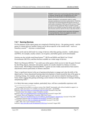 ACT Department of Education and Training - A framework for thinking education.au limited
August 2005 education.au limited Page 73
TabletPCs can be lower in processing speed than notebooks
or desktops, though the gap is disappearing and it often
depends on the specification for individual products.
Models affordable in, and optimally usable in, public
education jurisdictions do not have optical drives. CD/DVDs
would need to be burned/uploaded through the network at
multi-media workstations. (This may not be an issue, if there
are removal storage media like iPods or portable external
hard drives are available for large file transfer, and if optical
discs become used less and less for day-to-day data transfer.)
Current prices in Australia remain equivalent with laptops.
for most jurisdictions. Some new products are aimed
specifically at the education market150
.
7.2.7 Gaming Devices
For the purposes of this report games are comprised of both the device – the gaming console – and the
games or content delivery method. Games can be device-specific or the console itself – such as a
Gameboy console151
- becomes a wanted brand.
Games can be and are delivered via a range of devices other than gaming consoles – mobile phones
and PDAs, for example, usually contain a set of games, and further games can be downloaded.
Gaming can also include email-based games152
, MUDs and MOOs and Multi User Virtual
Environments (MUVEs), and thus become available on a wider range of devices.
Multi-User Domains (MUDs) 153
are multi-user online games which use text to take the game forward
by describing objects, characters and actions. Games are usually situated in a fantasy or science
fiction world. MUD Object Oriented (MOOs154
) games are also widely used and have been used in
educational contexts particularly in distance education.
There is significant interest in the use of gaming technologies to engage and value the skills of the
digital natives. Some educational learning object development is based around the idea of the game as
a learning strategy, for example, using the quest genre to seek answers related to learning activities.
Some studies suggest that gaming technology assists learners in the development of strategic thinking
and planning skills155
.
It is likely that many younger students, particularly boys, will have considerable experience with
150
For example the Nova5000 is a cut down version of the TablePC functionality with software bundled to support it, in
particular, maths and science. It’s available at an attractive price point – sub $US400.
Reference: http://www.fourier-sys.com/product_data_nova.html Accessed 14 July 2005
151
Portable Game Store displays a range of Gameboy consoles.
Reference: http://www.portablegamestore.com/gbaconsole.php Accessed 8 August 2005
152
Jasinkski, Marie and Thiagarajan, Sivasailam, 2000, Email Games.
Reference: http://www.flexiblelearning.net.au/nw2001/01_attending/papers/7_8Jasinski.doc Accessed 14 July 2005
153
Wikipedia, Reference http://en.wikipedia.org/wiki/MUD Accessed 15 July 2005
154
Wikipedia: Reference http://en.wikipedia.org/wiki/MOO Accessed 15 July 2005
155
BBC, 2002, Video Games Stimulate Learning.
Reference: http://news.bbc.co.uk/1/hi/education/1879019.stm Accessed 8 August 2005
 