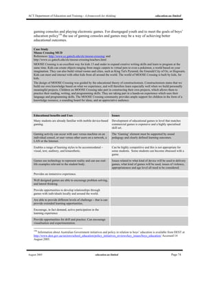ACT Department of Education and Training - A framework for thinking education.au limited
August 2005 education.au limited Page 74
gaming consoles and playing electronic games. For disengaged youth and to meet the goals of boys’
education policy156
the use of gaming consoles and games may be a way of achieving better
educational outcomes.
Case Study
Moose Crossing MUD
References: http://www.cc.gatech.edu/elc/moose-crossing/ and
http://www.cc.gatech.edu/elc/moose-crossing/teachers.html
MOOSE Crossing is an excellent way for kids 13 and under to expand creative writing skills and learn to program at the
same time. Kids can create objects ranging from magic carpets to virtual pets to even a pokémon; a world based on your
imagination. They can also build virtual rooms and cities, such as King Tut's Pyramid, the Emerald City of Oz, or Hogwarts.
Kids can meet and interact with other kids from all around the world. The world of MOOSE Crossing is built by kids, for
kids.
The design of MOOSE Crossing was guided by the educational theory of constructionism. Constructionism states that we
build our own knowledge based on what we experience, and will therefore learn especially well when we build personally
meaningful projects. Children on MOOSE Crossing take part in constructing their own projects, which allows them to
practice their reading, writing, and programming skills. They are taking part in a hands-on experience which uses their
language and programming skills. The MOOSE Crossing community provides ample support for children in the form of a
knowledge resource, a sounding board for ideas, and an appreciative audience.
Educational benefits and Uses Issues
Many students are already familiar with mobile device-based
gaming.
Development of educational games to level that matches
commercial games is expensive and a highly specialised
skill set.
Gaming activity can occur with user versus machine on an
individual consol, or user versus other users on a network, a
LAN or the Internet.
The ‘Gaming’ element must be supported by sound
pedagogy and clearly defined learning outcomes.
Enables a range of learning styles to be accommodated –
visual, text, auditory, and kinaesthetic.
Can be highly competitive and this is not appropriate for
some students. Some students can become obsessed with a
game.
Games use technology to represent reality and can use real-
life examples relevant to the student body.
Issues related to what kind of device will be used to delivery
games, what kind of games will be used, issues of violence,
appropriateness and age level all need to be considered.
Provides an immersive experience.
Well designed games are able to encourage problem solving,
and lateral thinking.
Provide opportunities to develop relationships through
games with individuals locally and around the world.
Are able to provide different levels of challenge – that is can
provide extended learning opportunities.
Encourage, in fact demand, active participation in the
learning experience
Provide opportunities for drill and practice. Can encourage
visualisation and experimentation.
156
Information about Australian Government initiatives and policy in relation to boys’ education is available from DEST at
http://www.dest.gov.au/sectors/school_education/policy_initiatives_reviews/key_issues/boys_education/ Accessed 14
August 2005.
 
