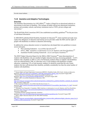 ACT Department of Education and Training - A framework for thinking education.au limited
August 2005 education.au limited Page 75
Provides instant feedback.
7.2.8 Assistive and Adaptive Technologies
Overview
The Disability Discrimination Act 1992 (DDA)157
“makes it illegal for an educational authority to
discriminate on the basis of disability. This includes all public and private educational institutions,
primary and secondary schools, and tertiary institutions such as TAFE, private colleges and
universities.”
The World Wide Web Consortium (W3C) has established accessibility guidelines158
for the provision
of web-based information
In 2004 DEST published Draft Disability Standards for Education159
, which clarified and made more
explicit the obligations of education and training service providers under the DDA and the rights of
people with disabilities in relation to education and training.
In addition the various education sectors in Australia have developed their own guidelines to ensure
access and equity.
• The Le@rning Federation - Accessibility Specification160
• AVCC, 2004 - Guidelines on Information Access for Students with Print Disabilities161
• Australian Flexible Learning Framework - Access and Equity Guidelines162
The DEST Higher Education Report for the 2004 to 2006 Triennium163
states that proportion of
students with disabilities who are enrolled in higher education has been increasing gradually – 23,871
students with a disability in 2003 or 3.6% of all domestic students (Data on students with disabilities
were not collected before 1996. In 1996 there were 11,656 students with disabilities in higher
education, comprising 1.9% of total domestic students.) It should be noted that this only counts
students who have self-declared their disability, probably considerably less than the actual number of
students with disabilities.
157
Human Rights and Equal Opportunity Commission (HREOC), Disability Guide, DDA Guide: Getting an Education.
Reference: http://www.hreoc.gov.au/disability_rights/dda_guide/getting_/getting_.html Accessed 8 August 2005
158
World Wide Web Consortium, Web Content Accessibility Guidelines 1.0.
Reference: http://www.w3.org/TR/WAI-WEBCONTENT/ Accessed 8 August 2005
159
DEST, 2005, Accessibility Standards for Education, 2005.
Reference:
http://www.dest.gov.au/sectors/school_education/programmes_funding/forms_guidelines/disability_standards_for_education
.htm Accessed 8 August 2005
160
The Le@rning Federation, Accessibility Specification Version 1.5.
Reference: http://ccprod1.curriculum.edu.au/repo/cms2/tlf/published/6537/Accessibility_Specification_V1_5.pdf Accessed
8 August 2005.
161
Australian Vice-Chancellor’s Committee, 2004, Guidelines on Information Access for Students with Print Disabilities.
Reference: http://www.avcc.edu.au/documents/publications/GuidelineOnInfoAccessForStudentsWithDisabilities.doc
Accessed 8 August 2005
162
Australian Flexible Learning Framework, Guidelines.
Reference: http://www.flexiblelearning.net.au/accessequity/guidelines/guidelines.htm Accessed 8 August 2005
163
DEST, Higher Education Report for the 2004-2006 Triennium.
Reference:
http://www.dest.gov.au/sectors/higher_education/publications_resources/other_publications/higher_education_report_for_th
e_2004_to_2006_triennium.htm Accessed 8 August 2005
 