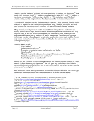 ACT Department of Education and Training - A framework for thinking education.au limited
August 2005 education.au limited Page 76
Statistics from The funding of vocational education and training for students with disabilities164
show
that in 2000, more than 62,000 VET students reported a disability, about 4-5% of all VET students - a
substantial increase on the 47,300 reporting a disability in 1996. Again, these are self-declared
students with a disability and possibly less than the actual number of students with disabilities.
Accessibility of online teaching and learning materials is not only a moral obligation to ensure equity
of access for students but also a legal obligation under the DDA. Education and training providers
need to ensure that education content is compliant with accessibility guidelines and standards.
Many emerging technologies can be used to provide different but equal access to education and
training materials. For example, resources that are predominantly text such as instructions and essay
questions could be provided as audio files (podcasts) for students with visual impairments, and
podcasts could be transcribed for students with hearing impairments. The utilisation of emerging
technologies provides enhanced capacity to deliver the same learning content multi-modally. This not
only ensures equity of access for students with a disability, but also supports students that have
differing learning styles.
Assistive devices include:
• Screen readers;165
• Voice recognition software;166
• Translation of musical, science or maths notation into Braille;
• Virtual pencils;167
• Alternative keyboards and mouses for people with limited use of their hands;168
,169
• Digitised speech devices and voice amplifiers;170
• Simplified programs for use of email171
In July 2005, the Australian Flexible Learning Framework has funded a project E-learning for Target
Learner Groups – Learners with Disabilities172
that will “show how employment-related training
opportunities for people with disabilities may be improved through the uses of appropriate e-learning
resources and technologies”.
How devices and content delivery methods can accommodate the needs of students with various types
and levels of disability will need to be considered as part of the device selection process.
164
NCVER, The funding of vocational education and training for students with disabilities: Volume 2.
Reference: http://www.ncver.edu.au/students/publications/1407.html Accessed 8 August 2005
165
JAWS is an example of screen reader software.
Reference: http://www.freedomscientific.com/fs_products/software_jaws.asp Accessed 3 August 2005
166
Dragon Naturally Speaking is an example of voice recognition software.
Reference: http://www.dragontalk.com/NATURAL.htm Accessed 3 August 2005
167
HenterMath, Virtual Pencil, Reference: http://www.hentermath.com/ Accessed 3 August 2005
168
Australian Disability Clearing House on Education and Training (ADCET), Assistive Technology Fact Sheet: Computer
Mouse and Keyboard Alternatives.
Reference: http://www.adcet.edu.au/uploads/documents/AT_Mouse_Alternatives_03.doc Accessed 3 August 2005
169
Novitatech, Reference: http://www.novitatech.org.au/subcategory.asp?p=247&id=3 Accessed 3 August 2005
170
Novitatech, Reference: http://www.novitatech.org.au/productlist.asp?p=247&id=1 Accessed 3 August 2005
171
Novitatech, Reference: http://www.novitatech.org.au/product.asp?p=247&id=1362&start=1 Accessed 3 August 2005
172
Australian Flexible Learning Framework, 2005, E-learning for Target Group Learners.
Reference: http://www.flexiblelearning.net.au/projects/resources/2005/ELearningForTargetLearnerGroups.htm
Accessed 3 August 2005
 