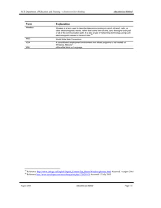 ACT Department of Education and Training - A framework for thinking education.au limited
August 2005 education.au limited Page viii
Term Explanation
Wireless Wireless is a term used to describe telecommunications in which infrared, radio, or
other electromagnetic waves, rather than some form of wire, carry the signal over part
or all of the communication path. It is also a type of networking technology using such
electromagnetic waves to transmit data.19
W3C World Wide Web Consortium
XDA A consolidated development environment that allows programs to be created for
Windows, XBoxes
20
XML eXtensible Mark up Language
19
Reference: http://www.chin.gc.ca/English/Digital_Content/Tip_Sheets/Wireless/glossary.html Accessed 3 August 2005
20
Reference http://www.developer.com/net/csharp/print.php/1756291#X Accessed 12 July 2005
 