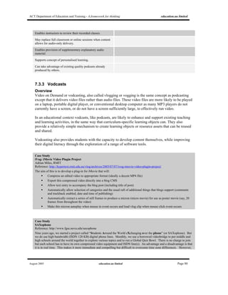 ACT Department of Education and Training - A framework for thinking education.au limited
August 2005 education.au limited Page 80
Enables instructors to review their recorded classes.
May replace full classroom or online sessions when content
allows for audio-only delivery.
Enables provision of supplementary explanatory audio
material.
Supports concept of personalised learning.
Can take advantage of existing quality podcasts already
produced by others.
7.3.3 Vodcasts
Overview
Video on Demand or vodcasting, also called vlogging or vogging is the same concept as podcasting
except that it delivers video files rather than audio files. These video files are more likely to be played
on a laptop, portable digital player, or conventional desktop computer as many MP3 players do not
currently have a screen, or do not have a screen sufficiently large, to effectively run video.
In an educational context vodcasts, like podcasts, are likely to enhance and support existing teaching
and learning activities, in the same way that curriculum-specific learning objects can. They also
provide a relatively simple mechanism to create learning objects or resource assets that can be reused
and shared.
Vodcasting also provides students with the capacity to develop content themselves, while improving
their digital literacy through the exploration of a range of software tools.
Case Study
iVog: iMovie Video Plugin Project
Adrian Miles, RMIT
Reference: http://hypertext.rmit.edu.au/vlog/archives/2005/07/07/ivog-imovie-video-plugin-project/
The aim of this is to develop a plug-in for iMovie that will:
Compress an edited video to appropriate format (ideally a decent MP4 file)
Export this compressed video directly into a blog CMS
Allow text entry to accompany the blog post (including title of post)
Automatically allow selection of categories and the usual raft of additional things that blogs support (comments
and trackback enabled, date and time of publishing)
Automatically extract a series of still frames to produce a micron (micro movie) for use as poster movie (say, 20
frames from throughout the video)
Make this micron autoplay when mouse in event occurs and load vlog clip when mouse click event occurs
Case Study
SAXophone
Reference: http://www.fgse.nova.edu/saxophone
Nine years ago, we started a project called “Students Around the World eXchanging over the phone” (or SAXophone). But
we do use high bandwidth (ISDN 128 KB) digital phone lines. Monthly, we use a borrowed videobridge to put middle and
high schools around the world together to explore various topics and to run a Global Quiz Bowl. There is no charge to join
but each school has to have its own compressed video equipment and ISDN line(s). An advantage and a disadvantage is that
it is in real time. This makes it more immediate and compelling but difficult to overcome time zone differences. However,
 