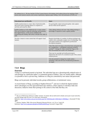 ACT Department of Education and Training - A framework for thinking education.au limited
August 2005 education.au limited Page 81
the students love it. We have had the US Poet Laureat interact with students, book authors discuss the meaning of their
stories, joint musical concerts, joint science experiments, Japanese paper folding, visits with astronauts at NASA, etc.
Educational uses and Benefits Issues
Enables teachers/tutors to create video of particular skills
that can be used as learning objects in a sequence of
activities and reused by others.
For good quality output need good quality video capture
devices which can be expensive.
Enables students to work collaboratively to create content.
This can be related to using the technology and increasing
their digital literacy, or this can be combined with
researching and creating video about a disciple area, topic or
skill.
Video editing software and some video editing training or
knowledge is required to create a quality product.
Provides a means to create content that will support visual
learners.
Requires knowledge of a number of software packages and
comfort with a reasonable complex level of technology. This
will require teachers to be supported by professional
development programs.
Video files tend to be large so download times and speed can
be a consideration – a broadband connection would be
essential181
. Storage for videos created for Vlogs, or for
those downloaded also needs to be considered.
There may be copyright and intellectual property
implications that need to be considered as part of the content
creation process.
It has the potential to change how media studies –
journalism, radio and television broadcasting production -
are taught.
7.3.4 Blogs
Overview
A blog is a web-based journal or log book. The individual logs are a chronologically ordered series of
web postings by a particular author, or community/group of authors. They are usually public, although
it is possible to have a private blog. Additions to a blog are controlled by user names and passwords.
Blogs can be personal, individual records, group collaborations, or institutional voices.
A crucial feature of blogs, according to Stephen Downes182
, and one in which the digital medium
shows advantages over the equivalent hard copy medium, is their capacity to introduce links into
discussion, indeed to frame their postings in the context of the links that they cite.
181
The use of BitTorrent software to enable ‘torrents’ of content, that are delivered in chunks across peer to peer networks,
can help manage large file sizes. For some basic information:
Reference: http://www.choice.com.au/viewArticle.aspx?id=104643&catId=100461&tid=100008&p=1 Accessed 15 July
2005
182
Downes, Stephen, 2004, Educational Blogging Educause Review, vol. 39, no. 5 pp14-26.
Reference: http://www.educause.edu/pub/er/erm04/erm0450.asp Accessed 8 August 2005
 