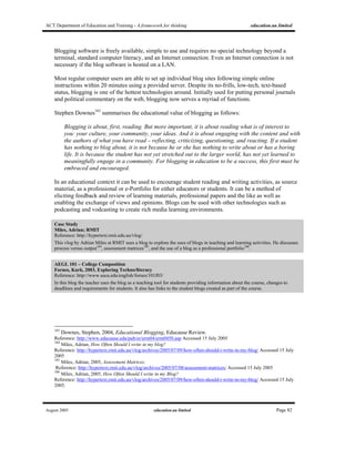 ACT Department of Education and Training - A framework for thinking education.au limited
August 2005 education.au limited Page 82
Blogging software is freely available, simple to use and requires no special technology beyond a
terminal, standard computer literacy, and an Internet connection. Even an Internet connection is not
necessary if the blog software is hosted on a LAN.
Most regular computer users are able to set up individual blog sites following simple online
instructions within 20 minutes using a provided server. Despite its no-frills, low-tech, text-based
status, blogging is one of the hottest technologies around. Initially used for putting personal journals
and political commentary on the web, blogging now serves a myriad of functions.
Stephen Downes183
summarises the educational value of blogging as follows:
Blogging is about, first, reading. But more important, it is about reading what is of interest to
you: your culture, your community, your ideas. And it is about engaging with the content and with
the authors of what you have read – reflecting, criticizing, questioning, and reacting. If a student
has nothing to blog about, it is not because he or she has nothing to write about or has a boring
life. It is because the student has not yet stretched out to the larger world, has not yet learned to
meaningfully engage in a community. For blogging in education to be a success, this first must be
embraced and encouraged.
In an educational context it can be used to encourage student reading and writing activities, as source
material, as a professional or e-Portfolio for either educators or students. It can be a method of
eliciting feedback and review of learning materials, professional papers and the like as well as
enabling the exchange of views and opinions. Blogs can be used with other technologies such as
podcasting and vodcasting to create rich media learning environments.
Case Study
Miles, Adrian; RMIT
Reference: http://hypertext.rmit.edu.au/vlog/
This vlog by Adrian Miles at RMIT uses a blog to explore the uses of blogs in teaching and learning activities. He discusses
process versus output184
, assessment matrices185
, and the use of a blog as a professional portfolio186
.
AEGL 101 – College Composition
Fornes, Kark, 2003, Exploring Techno/literacy
Reference: http://www.usca.edu/english/fornes/101f03/
In this blog the teacher uses the blog as a teaching tool for students providing information about the course, changes to
deadlines and requirements for students. It also has links to the student blogs created as part of the course.
183
Downes, Stephen, 2004, Educational Blogging, Educause Review.
Reference: http://www.educause.edu/pub/er/erm04/erm0450.asp Accessed 15 July 2005
184
Miles, Adrian, How Often Should I write in my blog?
Reference: http://hypertext.rmit.edu.au/vlog/archives/2005/07/09/how-often-should-i-write-in-my-blog/ Accessed 15 July
2005
185
Miles, Adrian, 2005, Assessment Matrices.
Reference: http://hypertext.rmit.edu.au/vlog/archives/2005/07/08/assessment-matrices/ Accessed 15 July 2005
186
Miles, Adrian, 2005, How Often Should I write in my Blog?
Reference: http://hypertext.rmit.edu.au/vlog/archives/2005/07/09/how-often-should-i-write-in-my-blog/ Accessed 15 July
2005.
 