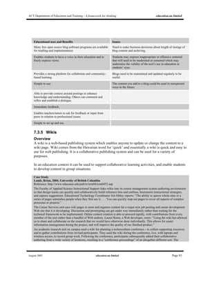 ACT Department of Education and Training - A framework for thinking education.au limited
August 2005 education.au limited Page 83
Educational uses and Benefits Issues
Many free open source blog software programs are available
for trialling and implementation
Need to make business decisions about length of storage of
blog content and archiving.
Enables students to have a voice in their education and to
freely express views.
Students may express inappropriate or offensive material
that will need to be moderated or censored which may
undermine the validity of the tool’s use in education in
students’ eyes.
Provides a strong platform for collaborate and community-
based learning.
Blogs need to be maintained and updated regularly to be
useful.
Simple to use. The content you add to a blog could be used in unexpected
ways in the future.
Able to provide context around postings to enhance
knowledge and understanding. Others can comment and
reflex and establish a dialogue.
Immediate feedback.
Enables teachers/tutors to ask for feedback or input from
peers in relation to professional issues.
Simple to set up and use.
7.3.5 Wikis
Overview
A wiki is a web-based publishing system which enables anyone to update or change the content to a
wiki page. Wiki comes from the Hawaiian word for ‘quick’ and essentially a wiki is quick and easy to
use for web publishing. It is a collaborative publishing system and can be used for a variety of
purposes.
In an education context it can be used to support collaborative learning activities, and enable students
to develop content in group situations.
Case Study
Lamb, Brian, 2004, University of British Columbia
Reference: http://www.educause.edu/pub/er/erm04/erm0452.asp
The Faculty of Applied Science Instructional Support links wikis into its course management system authoring environment
so that design teams can quickly and collaboratively build reference lists and outlines, brainstorm instructional strategies,
and capture suggestions. Educational Technology Coordinator Jim Sibley reports: “The ability to spawn whole sites or a
series of pages astonishes people when they first see it. . . . You can quickly map out pages to cover all aspects of complex
processes or projects.”
The Career Services unit uses wiki pages to store and organize content for a major new job posting and career development
Web site that it is developing. Discussion and prototyping can get under way immediately rather than waiting for the
technical framework to be implemented. Online content creation is able to proceed rapidly, with contributions from every
member of the unit rather than a handful of Web authors. Laural Raine, a Web developer, notes: “Using the wiki has allowed
us to share and collaborate on the research that we would have otherwise done individually. This allows for easier
information management during the project, and will improve the quality of our finished product.”
An academic research unit on campus used a wiki for planning a technoculture conference - to collect supporting resources
and to gather contributions from invited participants. They used the wiki during the conference, live, with laptops and
wireless access, to record group work. Following the conference, participants subsequently edited their collaborative
authoring from a wide variety of locations, resulting in a “conference proceedings” of an altogether different sort. The
 