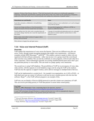ACT Department of Education and Training - A framework for thinking education.au limited
August 2005 education.au limited Page 84
organizer, Professor Mary Bryson, observes: “[The] wiki functioned in this context as an intellectually appropriate
technology, aesthetically and politically in keeping with the theme of the event, which was the significance of ubiquitous
media in everyday life and the ways in which accessible tools mediate the construction of popular culture.”
Educational uses and Benefits Issues
It provides a dynamic, collaborative web publishing
environment.
Content is always or never authoritative as it can be changed
at any time by anyone.
Anyone can change anything so it has the potential to
change the dynamic between teacher/tutor and student.
Has specialised tagging that is different to HTML so
requires an additional skill set.
Practice defines how the wikis work so teachers/tutors do
not need to change what they do to meet the requirements of
the system.
Concepts of ownership and authorship need to be rethought
and control of content ceded by teachers/tutors to their
students as peers.
Wiki systems retain edited versions of a page so that a
history can be reviewed.
Wiki software is largely free and open source.
7.3.6 Voice over Internet Protocol (VoIP)
Overview
VoIP enables the transmission of voice across the Internet. There are two different ways this can
occur. Firstly, through instant messaging programs that enable voice transmission – well known
examples include MSN Messenger187
and ICQ188
. This enables a person to speak to others who are
registered with that software community – either one-on-one or in a group, much like a text-based
chat room but voice enabled. This can also be combined, in some programs, with text and video for a
richer experience. These technologies typically use existing standard Internet ports and so don’t give
any particular priority to voice traffic. This can result in a jumpy quality voice interaction.
The second way is using VoIP telephony. The possibilities of VoIP lie in convergence of voice, data,
video and fax, with the capacity to avoid telephone usage costs by using the VoIP as the medium.
VoIP also has the capacity to support wireless, and to deliver messages to multiple kinds of devices.
VoIP can be implemented at a system level – for example in an organisation, on a LAN or WAN – or
individual users can use a piece of software to call one-on-one to another person who also has that
software. Skype189
, a free VoIP software program is an example of this.
VoIP also can use Quality of Service (QOS) protocols to provide a better user experience of VoIP.
This can involve providing priority to VoIP data packets to ensure better sound quality.
Case Study
Jo Murray, 2004, Ellumination! Team e-moderating helps in live interviews...but how?
Reference: http://www.flexiblelearning.net.au/knowledgetree/edition06/download/murray.pdf
Jo used VOIP technologies through Elluminate to conduct real-time interviews with two geographically dispersed
participants, and enabled participants to ask questions and be part of the event.
187
Microsoft Messenger, Reference: http://messenger.msn.com/ Accessed 3 August 2005
188
ICQ. Reference: http://www.icq.com/products/whatisicq.html Accessed 3 August 2005
189
Skype, Reference: http://www.skype.com/ Accessed 3 August 2005
 