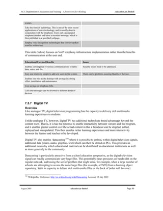 ACT Department of Education and Training - A framework for thinking education.au limited
August 2005 education.au limited Page 86
avatars.
Take the form of audioblogs. This is one of the most recent
applications of voice technology, and is usually done in
conjunction with the telephone. Users call a designated
telephone number and leave a recorded message, which is
then published to a specified webpage.
Employ voice recognition technologies that convert spoken
word to written text.
This table (below) focuses on VoIP telephony infrastructure implementation rather than the benefits
of communication at the user end.
Educational Uses and Benefits Issues
Enables convergence of various communications systems –
data, voice, and fax.
Security issues need to be addressed.
Easy and relatively simple to add new users to the system. There can be problems assuring Quality of Service.
Enables one wire to the desktop with savings in cabling
effort, installation and maintenance.
Cost savings on telephone bills.
Calls and messages can be diverted to different kinds of
devices.
7.3.7 Digital TV
Overview
Like analogue TV, digital television programming has the capacity to delivery rich multimedia
learning experiences to students.
Unlike analogue TV, however, digital TV has additional technology-based advantages beyond the
content itself. That is, it is has the potential to enable interactivity between viewers and the program,
and it enables greater control over the actual content in that a broadcast can be stopped, edited,
replayed and manipulated. This then enables richer learning experiences and more interactivity
between the learner and teacher to be developed.
Digital TV also enables ‘datacasting’194
where it is possible to embed, within digital television signals,
additional data (video, audio, graphics, text) which can then be stored on PCs. This provides an
additional means by which educational material can be distributed to educational institutions as well
as more generally to the community.
Datacasting is particularly attractive from a school education perspective, as the digital television
signal can readily communicate very large files. This potentially eases pressures on bandwidth on the
regular network, addressing the sort of problem that might arise, for example, when a large number of
schools are attempting to access the same large files (for example, a DVD) from a learning object
repository. With its capacity to deliver rich multi-media files on the back of (what will become)
194
Wikipedia, Reference: http://en.wikipedia.org/wiki/Datacasting Accessed 15 July 2005
 