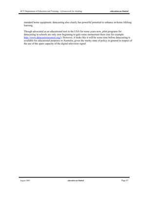 ACT Department of Education and Training - A framework for thinking education.au limited
August 2005 education.au limited Page 87
standard home equipment, datacasting also clearly has powerful potential to enhance at-home lifelong
learning.
Though advocated as an educational tool in the USA for some years now, pilot programs for
datacasting in schools are only now beginning to gain some momentum there (see for example
http://www.datacastwisconsin.org/). However, it looks like it will be some time before datacasting is
available for educational purposes in Australia, given the murky state of policy in general in respect of
the use of the spare capacity of the digital television signal.
 