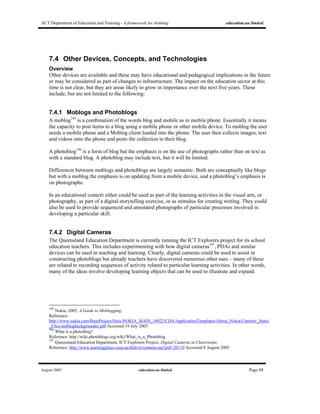 ACT Department of Education and Training - A framework for thinking education.au limited
August 2005 education.au limited Page 88
7.4 Other Devices, Concepts, and Technologies
Overview
Other devices are available and these may have educational and pedagogical implications in the future
or may be considered as part of changes to infrastructure. The impact on the education sector at this
time is not clear, but they are areas likely to grow in importance over the next five years. These
include, but are not limited to the following:
7.4.1 Moblogs and Photoblogs
A moblog195
is a combination of the words blog and mobile as in mobile phone. Essentially it means
the capacity to post items to a blog using a mobile phone or other mobile device. To moblog the user
needs a mobile phone and a Moblog client loaded into the phone. The user then collects images, text
and videos onto the phone and posts the collection to their blog.
A photoblog196
is a form of blog but the emphasis is on the use of photographs rather than on text as
with a standard blog. A photoblog may include text, but it will be limited.
Differences between moblogs and photoblogs are largely semantic. Both are conceptually like blogs
but with a moblog the emphasis is on updating from a mobile device, and a photoblog’s emphasis is
on photographs.
In an educational context either could be used as part of the learning activities in the visual arts, or
photography, as part of a digital storytelling exercise, or as stimulus for creating writing. They could
also be used to provide sequenced and annotated photographs of particular processes involved in
developing a particular skill.
7.4.2 Digital Cameras
The Queensland Education Department is currently running the ICT Explorers project for its school
education teachers. This includes experimenting with how digital cameras197
, PDAs and similar
devices can be used in teaching and learning. Clearly, digital cameras could be used to assist in
constructing photoblogs but already teachers have discovered numerous other uses – many of these
are related to recording sequences of activity related to particular learning activities. In other words,
many of the ideas involve developing learning objects that can be used to illustrate and expand.
195
Nokia, 2005, A Guide to Moblogging,
Reference:
http://www.nokia.com/BaseProject/Sites/NOKIA_MAIN_18022/CDA/ApplicationTemplates/About_Nokia/Content/_Static
_Files/moblogbackgrounder.pdf Accessed 19 July 2005
196
What is a photoblog?
Reference: http://wiki.photoblogs.org/wiki/What_is_a_Photoblog
197
Queensland Education Department, ICT Explorers Project, Digital Cameras in Classrooms.
Reference: http://www.learningplace.com.au/deliver/content.asp?pid=20110 Accessed 8 August 2005
 
