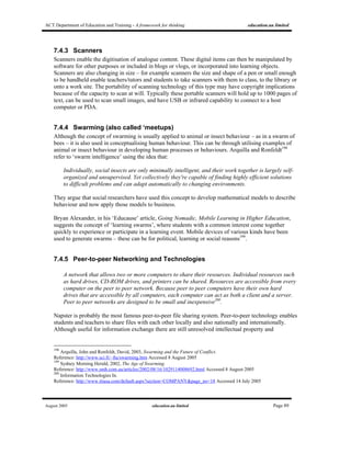 ACT Department of Education and Training - A framework for thinking education.au limited
August 2005 education.au limited Page 89
7.4.3 Scanners
Scanners enable the digitisation of analogue content. These digital items can then be manipulated by
software for other purposes or included in blogs or vlogs, or incorporated into learning objects.
Scanners are also changing in size – for example scanners the size and shape of a pen or small enough
to be handheld enable teachers/tutors and students to take scanners with them to class, to the library or
onto a work site. The portability of scanning technology of this type may have copyright implications
because of the capacity to scan at will. Typically these portable scanners will hold up to 1000 pages of
text, can be used to scan small images, and have USB or infrared capability to connect to a host
computer or PDA.
7.4.4 Swarming (also called ‘meetups)
Although the concept of swarming is usually applied to animal or insect behaviour – as in a swarm of
bees – it is also used in conceptualising human behaviour. This can be through utilising examples of
animal or insect behaviour in developing human processes or behaviours. Arquilla and Ronfeldt198
refer to ‘swarm intelligence’ using the idea that:
Individually, social insects are only minimally intelligent, and their work together is largely self-
organized and unsupervised. Yet collectively they're capable of finding highly efficient solutions
to difficult problems and can adapt automatically to changing environments.
They argue that social researchers have used this concept to develop mathematical models to describe
behaviour and now apply those models to business.
Bryan Alexander, in his ‘Educause’ article, Going Nomadic, Mobile Learning in Higher Education,
suggests the concept of ‘learning swarms’, where students with a common interest come together
quickly to experience or participate in a learning event. Mobile devices of various kinds have been
used to generate swarms – these can be for political, learning or social reasons199
.
7.4.5 Peer-to-peer Networking and Technologies
A network that allows two or more computers to share their resources. Individual resources such
as hard drives, CD-ROM drives, and printers can be shared. Resources are accessible from every
computer on the peer to peer network. Because peer to peer computers have their own hard
drives that are accessible by all computers, each computer can act as both a client and a server.
Peer to peer networks are designed to be small and inexpensive200
.
Napster is probably the most famous peer-to-peer file sharing system. Peer-to-peer technology enables
students and teachers to share files with each other locally and also nationally and internationally.
Although useful for information exchange there are still unresolved intellectual property and
198
Arquilla, John and Ronfeldt, David, 2003, Swarming and the Future of Conflict.
Reference: http://www.sci.fi/~fta/swarming.htm Accessed 8 August 2005
199
Sydney Morning Herald, 2002, The Age of Swarming.
Reference: http://www.smh.com.au/articles/2002/08/16/1029114008692.html Accessed 8 August 2005
200
Information Technologies In.
Reference: http://www.itiusa.com/default.aspx?section=COMPANY&page_no=18 Accessed 14 July 2005
 
