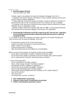 RESTRICTED
INTERACT, EGYPT
Desktop Support Analyst
From Jan 2009 to Dec 2009
Provides support and assistance to customers’ desktops and laptops from A to Z.
- To diagnose and resolve software and hardware Issues, including operating systems and
across a range of software applications.
- To take ownership of issues by carrying out problem analysis to implement temporary or
permanent fixes with the aim of restoring service to the customer as soon as possible.
- To maintain a first class level of customer service ensuring that all customers are treated
efficiently and in an appropriate manner.
- Maintain excellent verbal communication skills with the ability to communicate effectively
with technical and non-technical colleagues at all levels in the organization.
Participating in initiatives out of the scope of my job, last one was regarding
Service quality and performance Reporting (Efficient process for reporting
incidents to IMT)
>> It’s aiming to ensure that Incidents are properly reported to the Incident Management
Team so that we will be having the following at the end:
- Comprehensive reports for EG services performance.
- Provide more clarity to Business on services performance.
- Ability to perform trend analysis.
- Improve response time to incidents.
- Clear documented process to be followed by all stakeholders.
Below are some of the questions we started to answer during the initiative:
- Do we always report things to Incident Management and how swift?
- Do we know how to identify a production issue VS an incident with customer impact?
- Do we understand the full picture and impact during an incident?
>> Some of the gray points:
- Who is responsible for recording outages ?
- How is service outage recorded ? Example of outages ?
- Are degraded services considered in calculations?
- Where is the service downtime/availability calculated ?
- How do Help desk/Support teams handle outages ?
- What actions does the Helpdesk take after receiving an IR ( Incident Report) ?
- How do IM send IRs ?
- Who receive IRs ?
- Are infrastructure services monitored ?
ITIL fundamentals (eLearning)
VMware’s Data Center Virtualization (eLearning)
CCNA ( Cisco Network associate ) course
 