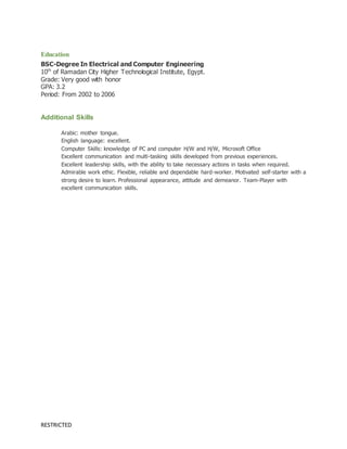 RESTRICTED
Education
BSC-Degree In Electrical and Computer Engineering
10th
of Ramadan City Higher Technological Institute, Egypt.
Grade: Very good with honor
GPA: 3.2
Period: From 2002 to 2006
Additional Skills
Arabic: mother tongue.
English language: excellent.
Computer Skills: knowledge of PC and computer H/W and H/W, Microsoft Office
Excellent communication and multi-tasking skills developed from previous experiences.
Excellent leadership skills, with the ability to take necessary actions in tasks when required.
Admirable work ethic. Flexible, reliable and dependable hard-worker. Motivated self-starter with a
strong desire to learn. Professional appearance, attitude and demeanor. Team-Player with
excellent communication skills.
 