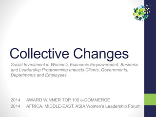 Collective Changes
Social Investment in Women’s Economic Empowerment, Business
and Leadership Programming Impacts Clients, Governments,
Departments and Employees
2014 AWARD WINNER TOP 100 e-COMMERCE
2014 AFRICA, MIDDLE-EAST, ASIA Women’s Leadership Forum
 