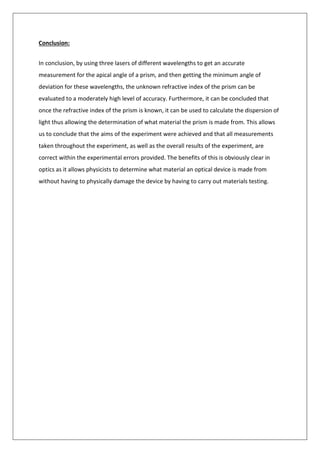 Conclusion:
In conclusion, by using three lasers of different wavelengths to get an accurate
measurement for the apical angle of a prism, and then getting the minimum angle of
deviation for these wavelengths, the unknown refractive index of the prism can be
evaluated to a moderately high level of accuracy. Furthermore, it can be concluded that
once the refractive index of the prism is known, it can be used to calculate the dispersion of
light thus allowing the determination of what material the prism is made from. This allows
us to conclude that the aims of the experiment were achieved and that all measurements
taken throughout the experiment, as well as the overall results of the experiment, are
correct within the experimental errors provided. The benefits of this is obviously clear in
optics as it allows physicists to determine what material an optical device is made from
without having to physically damage the device by having to carry out materials testing.
 