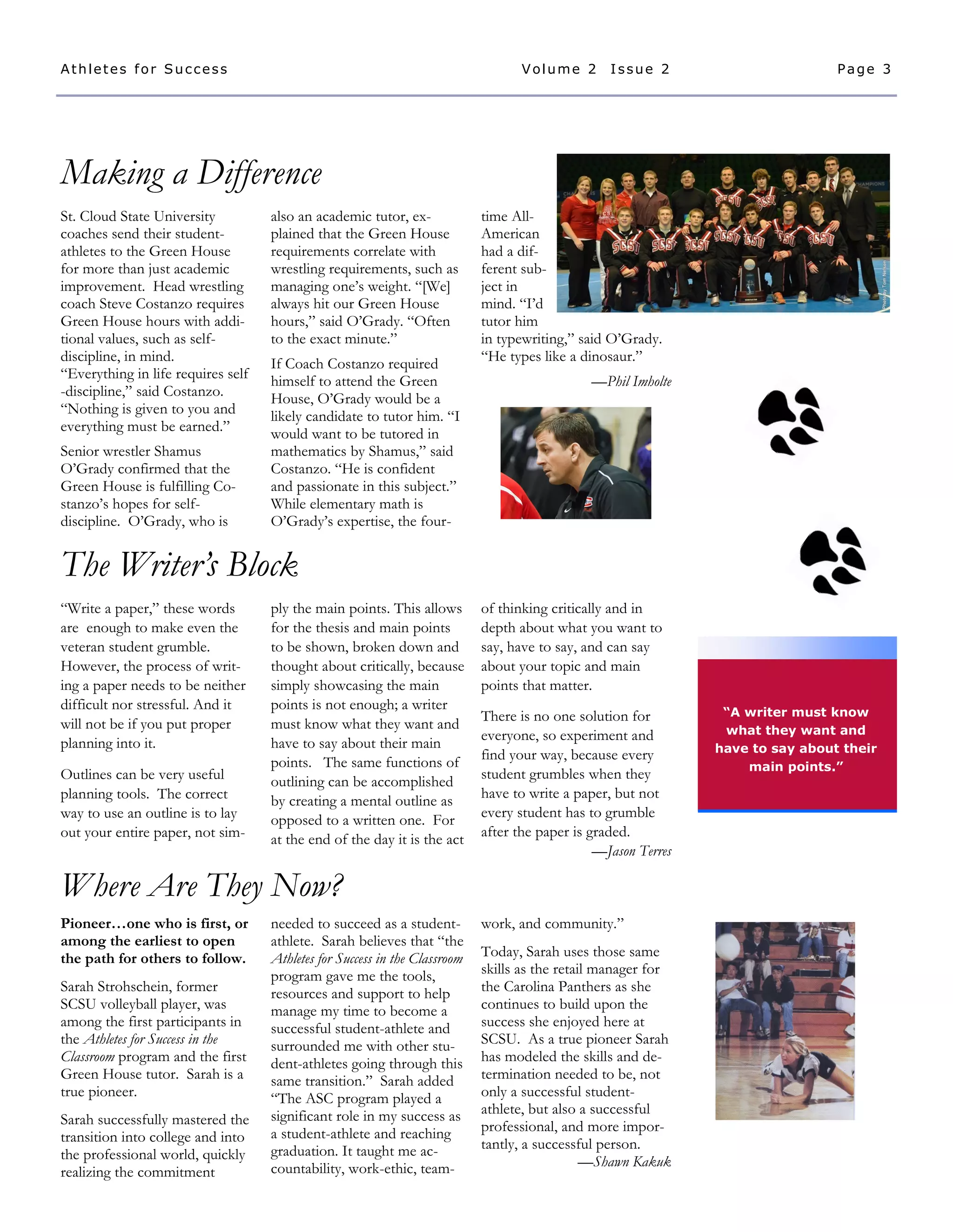 Making a Difference
Where Are They Now?
The Writer’s Block
St. Cloud State University
coaches send their student-
athletes to the Green House
for more than just academic
improvement. Head wrestling
coach Steve Costanzo requires
Green House hours with addi-
tional values, such as self-
discipline, in mind.
“Everything in life requires self
-discipline,” said Costanzo.
“Nothing is given to you and
everything must be earned.”
Senior wrestler Shamus
O’Grady confirmed that the
Green House is fulfilling Co-
stanzo’s hopes for self-
discipline. O’Grady, who is
also an academic tutor, ex-
plained that the Green House
requirements correlate with
wrestling requirements, such as
managing one’s weight. “[We]
always hit our Green House
hours,” said O’Grady. “Often
to the exact minute.”
If Coach Costanzo required
himself to attend the Green
House, O’Grady would be a
likely candidate to tutor him. “I
would want to be tutored in
mathematics by Shamus,” said
Costanzo. “He is confident
and passionate in this subject.”
While elementary math is
O’Grady’s expertise, the four-
time All-
American
had a dif-
ferent sub-
ject in
mind. “I’d
tutor him
in typewriting,” said O’Grady.
“He types like a dinosaur.”
—Phil Imholte
ply the main points. This allows
for the thesis and main points
to be shown, broken down and
thought about critically, because
simply showcasing the main
points is not enough; a writer
must know what they want and
have to say about their main
points. The same functions of
outlining can be accomplished
by creating a mental outline as
opposed to a written one. For
at the end of the day it is the act
of thinking critically and in
depth about what you want to
say, have to say, and can say
about your topic and main
points that matter.
There is no one solution for
everyone, so experiment and
find your way, because every
student grumbles when they
have to write a paper, but not
every student has to grumble
after the paper is graded.
—Jason Terres
“Write a paper,” these words
are enough to make even the
veteran student grumble.
However, the process of writ-
ing a paper needs to be neither
difficult nor stressful. And it
will not be if you put proper
planning into it.
Outlines can be very useful
planning tools. The correct
way to use an outline is to lay
out your entire paper, not sim-
needed to succeed as a student-
athlete. Sarah believes that “the
Athletes for Success in the Classroom
program gave me the tools,
resources and support to help
manage my time to become a
successful student-athlete and
surrounded me with other stu-
dent-athletes going through this
same transition.” Sarah added
“The ASC program played a
significant role in my success as
a student-athlete and reaching
graduation. It taught me ac-
countability, work-ethic, team-
Pioneer…one who is first, or
among the earliest to open
the path for others to follow.
Sarah Strohschein, former
SCSU volleyball player, was
among the first participants in
the Athletes for Success in the
Classroom program and the first
Green House tutor. Sarah is a
true pioneer.
Sarah successfully mastered the
transition into college and into
the professional world, quickly
realizing the commitment
work, and community.”
Today, Sarah uses those same
skills as the retail manager for
the Carolina Panthers as she
continues to build upon the
success she enjoyed here at
SCSU. As a true pioneer Sarah
has modeled the skills and de-
termination needed to be, not
only a successful student-
athlete, but also a successful
professional, and more impor-
tantly, a successful person.
—Shawn Kakuk
“A writer must know
what they want and
have to say about their
main points.”
Page 3Athletes for Success Volume 2 Issue 2
 