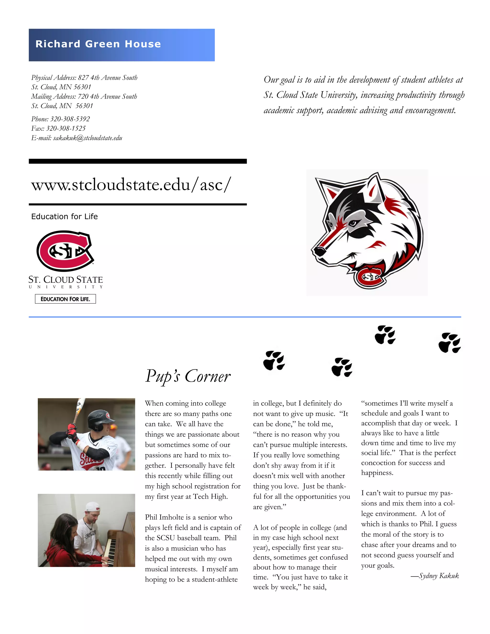 Our goal is to aid in the development of student athletes at
St. Cloud State University, increasing productivity through
academic support, academic advising and encouragement.
Physical Address: 827 4th Avenue South
St. Cloud, MN 56301
Mailing Address: 720 4th Avenue South
St. Cloud, MN 56301
www.stcloudstate.edu/asc/
in college, but I definitely do
not want to give up music. “It
can be done,” he told me,
“there is no reason why you
can’t pursue multiple interests.
If you really love something
don’t shy away from it if it
doesn’t mix well with another
thing you love. Just be thank-
ful for all the opportunities you
are given.”
A lot of people in college (and
in my case high school next
year), especially first year stu-
dents, sometimes get confused
about how to manage their
time. “You just have to take it
week by week,” he said,
When coming into college
there are so many paths one
can take. We all have the
things we are passionate about
but sometimes some of our
passions are hard to mix to-
gether. I personally have felt
this recently while filling out
my high school registration for
my first year at Tech High.
Phil Imholte is a senior who
plays left field and is captain of
the SCSU baseball team. Phil
is also a musician who has
helped me out with my own
musical interests. I myself am
hoping to be a student-athlete
“sometimes I’ll write myself a
schedule and goals I want to
accomplish that day or week. I
always like to have a little
down time and time to live my
social life.” That is the perfect
concoction for success and
happiness.
I can’t wait to pursue my pas-
sions and mix them into a col-
lege environment. A lot of
which is thanks to Phil. I guess
the moral of the story is to
chase after your dreams and to
not second guess yourself and
your goals.
—Sydney Kakuk
Pup’s Corner
Phone: 320-308-5392
Fax: 320-308-1525
E-mail: sakakuk@stcloudstate.edu
Education for Life
Richard Green House
 