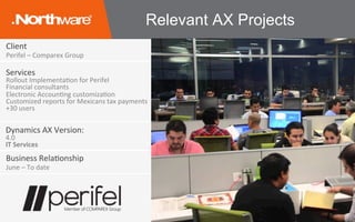 Client	
Perifel	–	Comparex	Group	
Services	
Rollout	ImplementaJon	for	Perifel	
Financial	consultants	
Electronic	AccounJng	customizaJon	
Customized	reports	for	Mexicans	tax	payments	
+30	users	
Business	RelaJonship	
June	–	To	date	
Dynamics	AX	Version:	
4.0	
IT	Services	
Relevant AX Projects
 