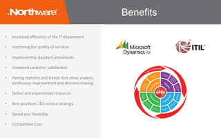 •  Increased	eﬃciency	of	the	IT	department	
•  Improving	the	quality	of	services	
•  ImplemenJng	standard	procedures.	
	
•  Increased	customer	saJsfacJon	
•  Having	staJsJcs	and	trends	that	allow	analysis,	
conJnuous	improvement	and	decision-making.	
	
•  Skilled	and	experienced	resources	
•  Best	pracJces.	ITIL-service	strategy.	
•  Speed	and	Flexibility	
•  CompeJJve	Cost	
Benefits
 