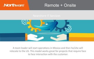 Remote + Onsite
A	team	leader	will	start	operaJons	in	Mexico	and	then	he/she	will	
relocate	to	the	US.	This	model	works	great	for	projects	that	require	face	
to	face	interacJon	with	the	customer.
Nearshore	IT	Services	
 