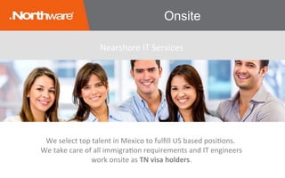 Onsite
We	select	top	talent	in	Mexico	to	fulﬁll	US	based	posiJons.	
We	take	care	of	all	immigraJon	requirements	and	IT	engineers	
work	onsite	as	TN	visa	holders.	
Nearshore	IT	Services	
 