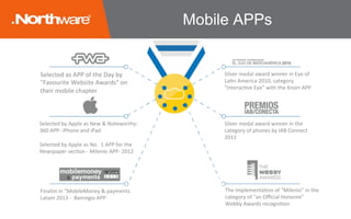 Selected	as	APP	of	the	Day	by	
"Favourite	Website	Awards"	on	
their	mobile	chapter	
Selected	by	Apple	as	New	&	Noteworthy:	
360	APP-	iPhone	and	iPad
Selected	by	Apple	as	No.		1	APP	for	the		
Newspaper	secJon	-	Milenio	APP-	2012	
Silver	medal	award	winner	in	Eye	of	
LaJn	America	2010,	category	
"InteracJve	Eye”	with	the	Knorr	APP	
Silver	medal	award	winner	in	the	
category	of	phones	by	IAB	Connect	
2011	
Finalist	in	"MobileMoney	&	payments	
Latam	2013	-		Banregio	APP	
The	implementaJon	of	"Milenio"	in	the	
category	of	"an	Oﬃcial	Honoree"	
Webby	Awards	recogniJon	
Mobile APPs
 