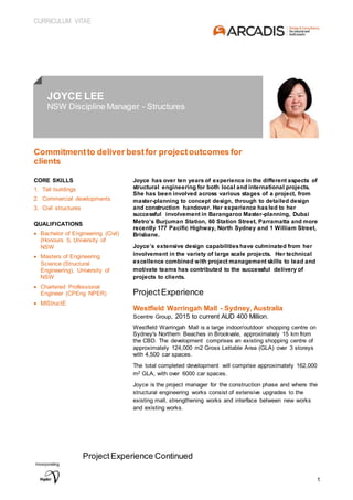 CURRICULUM VITAE
1
JOYCE LEE
NSW Discipline Manager - Structures
Commitmentto deliver bestfor projectoutcomes for
clients
CORE SKILLS
1. Tall buildings
2. Commercial developments
3. Civil structures
QUALIFICATIONS
 Bachelor of Engineering (Civil)
(Honours I), University of
NSW
 Masters of Engineering
Science (Structural
Engineering), University of
NSW
 Chartered Professional
Engineer (CPEng NPER)
 MIStructE
Joyce has over ten years of experience in the different aspects of
structural engineering for both local and international projects.
She has been involved across various stages of a project, from
master-planning to concept design, through to detailed design
and construction handover. Her experience hasled to her
successful involvement in Barangaroo Master-planning, Dubai
Metro’s Burjuman Station, 60 Station Street, Parramatta and more
recently 177 Pacific Highway, North Sydney and 1 William Street,
Brisbane.
Joyce’s extensive design capabilitieshave culminated from her
involvement in the variety of large scale projects. Her technical
excellence combined with project management skills to lead and
motivate teams has contributed to the successful delivery of
projects to clients.
Project Experience
Westfield Warringah Mall - Sydney, Australia
Scentre Group, 2015 to current AUD 400 Million.
Westfield Warringah Mall is a large indoor/outdoor shopping centre on
Sydney's Northern Beaches in Brookvale, approximately 15 km from
the CBD. The development comprises an existing shopping centre of
approximately 124,000 m2 Gross Lettable Area (GLA) over 3 storeys
with 4,500 car spaces.
The total completed development will comprise approximately 162,000
m2 GLA, with over 6000 car spaces.
Joyce is the project manager for the construction phase and where the
structural engineering works consist of extensive upgrades to the
existing mall, strengthening works and interface between new works
and existing works.
ProjectExperience Continued
 
