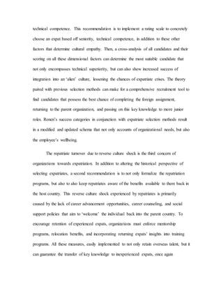 technical competence. This recommendation is to implement a rating scale to concretely
choose an expat based off seniority, technical competence, in addition to these other
factors that determine cultural empathy. Then, a cross-analysis of all candidates and their
scoring on all these dimensional factors can determine the most suitable candidate that
not only encompasses technical superiority, but can also show increased success of
integration into an ‘alien’ culture, lessening the chances of expatriate crises. The theory
paired with previous selection methods can make for a comprehensive recruitment tool to
find candidates that possess the best chance of completing the foreign assignment,
returning to the parent organization, and passing on this key knowledge to more junior
roles. Ronen’s success categories in conjunction with expatriate selection methods result
in a modified and updated schema that not only accounts of organizational needs, but also
the employee’s wellbeing.
The repatriate turnover due to reverse culture shock is the third concern of
organizations towards expatriation. In addition to altering the historical perspective of
selecting expatriates, a second recommendation is to not only formalize the repatriation
programs, but also to also keep repatriates aware of the benefits available to them back in
the host country. This reverse culture shock experienced by repatriates is primarily
caused by the lack of career advancement opportunities, career counseling, and social
support policies that aim to ‘welcome’ the individual back into the parent country. To
encourage retention of experienced expats, organizations must enforce mentorship
programs, relocation benefits, and incorporating returning expats’ insights into training
programs. All these measures, easily implemented to not only retain overseas talent, but it
can guarantee the transfer of key knowledge to inexperienced expats, once again
 