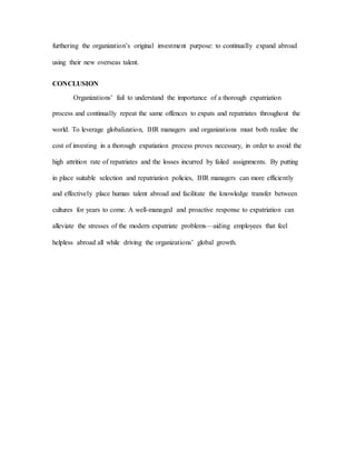 furthering the organization’s original investment purpose: to continually expand abroad
using their new overseas talent.
CONCLUSION
Organizations’ fail to understand the importance of a thorough expatriation
process and continually repeat the same offences to expats and repatriates throughout the
world. To leverage globalization, IHR managers and organizations must both realize the
cost of investing in a thorough expatiation process proves necessary, in order to avoid the
high attrition rate of repatriates and the losses incurred by failed assignments. By putting
in place suitable selection and repatriation policies, IHR managers can more efficiently
and effectively place human talent abroad and facilitate the knowledge transfer between
cultures for years to come. A well-managed and proactive response to expatriation can
alleviate the stresses of the modern expatriate problems—aiding employees that feel
helpless abroad all while driving the organizations’ global growth.
 