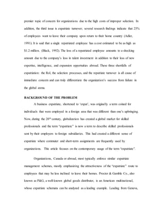 premier topic of concern for organizations due to the high costs of improper selection. In
addition, the third issue is expatriate turnover; several research findings indicate that 25%
of employees want to leave their company upon return to their home country (Adler,
1991). It is said that a single repatriated employee has a cost estimated to be as high as
$1.2 million. (Black, 1992). The loss of a repatriated employee amounts to a shocking
amount due to the company’s loss in talent investment in addition to their loss of new
expertise, intelligence, and expansion opportuities abroad. These three shortfalls of
expatriation: the RoI, the selection processes, and the repatriate turnover is all cause of
immediate concern and can truly differentiate the organization’s success from failure in
the global arena.
BACKGROUND OF THE PROBLEM
A business expatriate, shortened to ‘expat’, was originally a term coined for
individuals that were employed in a foreign area that was different than one’s upbringing.
Now, during the 20th century, globalization has created a global market for skilled
professionals and the term “expatriate” is now a term to describe skilled professionals
sent by their employers to foreign subsidiaries. This had created a different sense of
expatriate where commuter and short-term assignments are frequently used by
organizations. This article focuses on the contemporary usage of the term “expatriate”.
Organizations, Canada or abroad, most typically enforce similar expatriate
management schemes, mostly emphasizing the attractiveness of the “expatriate” route to
employees that may be less inclined to leave their homes. Procter & Gamble Co., also
known as P&G, a well-known global goods distributer, is an American multinational,
whose expatriate schemata can be analyzed as a leading example. Leading from Geneva,
 