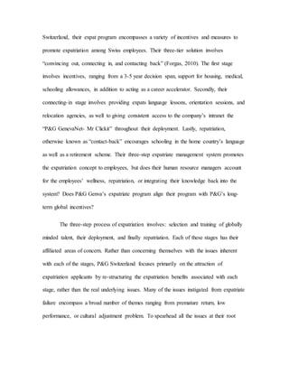 Switzerland, their expat program encompasses a variety of incentives and measures to
promote expatriation among Swiss employees. Their three-tier solution involves
“convincing out, connecting in, and contacting back” (Forgas, 2010). The first stage
involves incentives, ranging from a 3-5 year decision span, support for housing, medical,
schooling allowances, in addition to acting as a career accelerator. Secondly, their
connecting-in stage involves providing expats language lessons, orientation sessions, and
relocation agencies, as well to giving consistent access to the company’s intranet the
“P&G GenevaNet- Mr Clickit” throughout their deployment. Lastly, repatriation,
otherwise known as “contact-back” encourages schooling in the home country’s language
as well as a retirement scheme. Their three-step expatriate management system promotes
the expatriation concept to employees, but does their human resource managers account
for the employees’ wellness, repatriation, or integrating their knowledge back into the
system? Does P&G Genva’s expatriate program align their program with P&G’s long-
term global incentives?
The three-step process of expatriation involves: selection and training of globally
minded talent, their deployment, and finally repatriation. Each of these stages has their
affiliated areas of concern. Rather than concerning themselves with the issues inherent
with each of the stages, P&G Switzerland focuses primarily on the attraction of
expatriation applicants by re-structuring the expatriation benefits associated with each
stage, rather than the real underlying issues. Many of the issues instigated from expatriate
failure encompass a broad number of themes ranging from premature return, low
performance, or cultural adjustment problem. To spearhead all the issues at their root
 