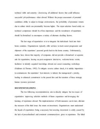 technical skills and seniority—dismissing all additional factors that could influence
successful job performance when abroad. Without the proper assessment of potential
candidates ability to adjust to foreign environments, the probability of premature returns
due to culture shock can presumably become higher. The expat selection based solely on
technical competence should be of less importance and the recruitment of expatriates
should be formalized to encompass a variety of alternate deciding factors.
The last stage of expatriation is to re-integrate the individuals back into their
home countries. Organizations typically offer services to track career progression and
shipment of the repatriates’ personal goods back to the home country. Unfortunately,
studies have shown that majority of companies did not provide a formalized or separate
unit for repatriation, leaving no post-assignment interviews, welcome-home events,
facilitator to identify acquired knowledge abroad, nor career counseling workshops
(Fieldman & Thomas, 1992). To mitigate reverse culture shock, it is unduly importance
to communicate the repatriates’ best interests is indeed, the management’s priority,
leading to enhanced commitment to the parent firm and the retention of these strategic
human resource personnel.
RECOMMENDATIONS
The two following recommendations aim to directly mitigate the two issues of
expatriation: improving selection methods of future expatriates and leveraging the
learning of repatriates abroad. The implementation of both measures can in turn, alleviate
the stressors of the third issue: the return on investment. Organizations must understand
the façade of expatriation being a necessary but wavering investment is solely caused by
the lack of proceduralized and consistent communications given to expatriates. The failed
 