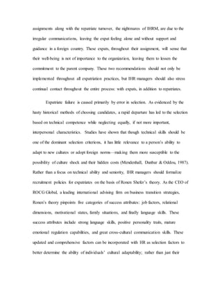 assignments along with the repatriate turnover, the nightmares of IHRM, are due to the
irregular communications, leaving the expat feeling alone and without support and
guidance in a foreign country. These expats, throughout their assignment, will sense that
their well-being is not of importance to the organization, leaving them to lessen the
commitment to the parent company. These two recommendations should not only be
implemented throughout all expatriation practices, but IHR managers should also stress
continual contact throughout the entire process: with expats, in addition to repatriates.
Expatriate failure is caused primarily by error in selection. As evidenced by the
hasty historical methods of choosing candidates, a rapid departure has led to the selection
based on technical competence while neglecting equally, if not more important,
interpersonal characteristics. Studies have shown that though technical skills should be
one of the dominant selection criterions, it has little relevance to a person’s ability to
adapt to new cultures or adopt foreign norms—making them more susceptible to the
possibility of culture shock and their hidden costs (Mendenhall, Dunbar & Oddou, 1987).
Rather than a focus on technical ability and seniority, IHR managers should formalize
recruitment policies for expatriates on the basis of Ronen Shefer’s theory. As the CEO of
ROCG Global, a leading international advising firm on business transition strategies,
Ronen’s theory pinpoints five categories of success attributes: job factors, relational
dimensions, motivational states, family situations, and finally language skills. These
success attributes include strong language skills, positive personality traits, mature
emotional regulation capabilities, and great cross-cultural communication skills. These
updated and comprehensive factors can be incorporated with HR as selection factors to
better determine the ability of individuals’ cultural adaptability; rather than just their
 