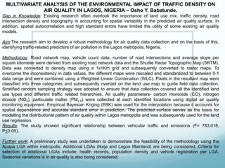 MULTIVARIATE ANALYSIS OF THE ENVIRONMENTAL IMPACT OF TRAFFIC DENSITY ON
AIR QUALITY IN LAGOS, NIGERIA – Osho Y. Babatunde.
Gap in Knowledge: Existing research often overlook the importance of land use mix, traffic density, road
intersection density and topography in accounting for spatial variability in the predicted air quality surface. In
addition, spatial autocorrelation and high standard errors have limited the utility of some existing air quality
models.
Aim:The research aim to develop a robust methodology for air quality data collection and on the basis of this,
identifying traffic-related predictors of air pollution in the Lagos metropolis, Nigeria.
Methodology: Road network map, vehicle count data, number of road intersections and average slope per
square kilometer were derived from existing road network data and the Shuttle Radar Topographic Map (SRTM).
Data was converted to density map using a 1x1Km grid and subsequently converted to raster maps. To
overcome the inconsistency in data values, the different maps were rescaled and standardized to between 0-1
data range and were combined using a Weighted Linear Combination (WLC). Pixels in the resultant map were
classified into three categories and subsequently overlaid on the land use map to guide field data collection.
Stratified random sampling strategy was adopted to ensure that data collection covered all the identified land
use types and different traffic related hierarchies. Air quality parameters- carbon monoxide (CO), nitrogen
dioxide (NO2), particulate matter (PM2.5) were collected at each identified locations using digital air quality
monitoring equipment. Empirical Bayesian Kriging (EBK) was used for the interpolation because it accounts for
spatial dependence and accurate standard error in prediction. The predicted surface serves as the basis for
modelling the distributional pattern of air quality within Lagos metropolis and was subsequently used for the land
use regression.
Results: The study showed significant relationship between vehicular traffic and emissions (F= 783.018,
P<0.05).
Further work: A preliminary study was undertaken to demonstrate the feasibility of the methodology using the
Apapa LGA within metropolis. Additional LGAs (Ikeja and Lagos Mainland) are being considered. Criteria for
selection of additional LGAs include; health records, population density and vehicle registration per LGA.
Seasonal variations is in air quality is also being considered.
 